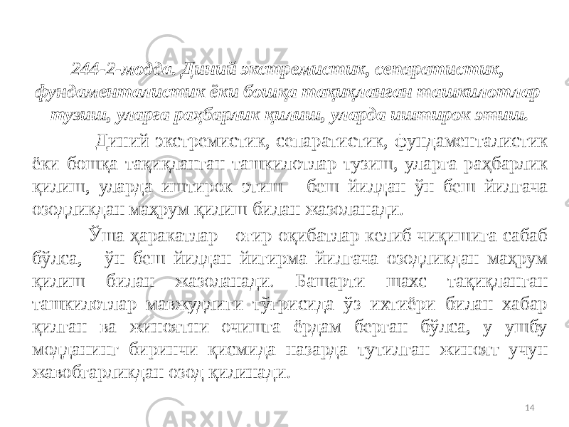 244-2-модда. Диний экстремистик, сепаратистик, фундаменталистик ёки бошқа тақиқланган ташкилотлар тузиш, уларга раҳбарлик қилиш, уларда иштирок этиш. Диний экстремистик, сепаратистик, фундаменталистик ёки бошқа тақиқланган ташкилотлар тузиш, уларга раҳбарлик қилиш, уларда иштирок этиш - беш йилдан ўн беш йилгача озодликдан маҳрум қилиш билан жазоланади. Ўша ҳаракатлар - оғир оқибатлар келиб чиқишига сабаб бўлса, - ўн беш йилдан йигирма йилгача озодликдан маҳрум қилиш билан жазоланади. Башарти шахс тақиқланган ташкилотлар мавжудлиги тўғрисида ўз ихтиёри билан хабар қилган ва жиноятни очишга ёрдам берган бўлса, у ушбу модданинг биринчи қисмида назарда тутилган жиноят учун жавобгарликдан озод қилинади. 14 