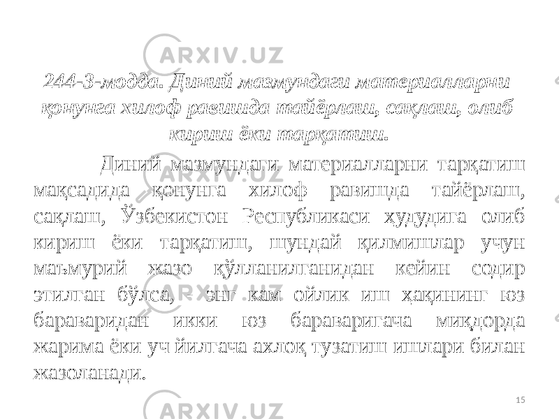 244-3-модда. Диний мазмундаги материалларни қонунга хилоф равишда тайёрлаш, сақлаш, олиб кириш ёки тарқатиш. Диний мазмундаги материалларни тарқатиш мақсадида қонунга хилоф равишда тайёрлаш, сақлаш, Ўзбекистон Республикаси ҳудудига олиб кириш ёки тарқатиш, шундай қилмишлар учун маъмурий жазо қўлланилганидан кейин содир этилган бўлса, - энг кам ойлик иш ҳақининг юз бараваридан икки юз бараваригача миқдорда жарима ёки уч йилгача ахлоқ тузатиш ишлари билан жазоланади. 15 