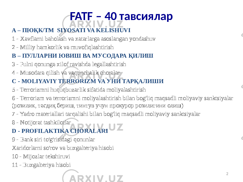 FATF – 40 тавсиялар A – ПЮҚК/ТМ SIYOSATI VA KELISHUVI 1 - Xavflarni baholash va xatarlarga asoslangan yondashuv 2 - Milliy hamkorlik va muvofiqlashtirish B – ПУЛЛАРНИ ЮВИШ ВА МУСОДАРА ҚИЛИШ 3 - Pulni qonunga xilof ravishda legallashtirish 4 - Musodara qilish va vaqtinchalik choralar C - MOLIYAVIY TERRORIZM VA УНИ ТАРҚАЛИШИ 5 - Terrorizmni huquqbuzarlik sifatida moliyalashtirish 6 - Terrorizm va terrorizmni moliyalashtirish bilan bog&#39;liq maqsadli moliyaviy sanktsiyalar (розилик, тасдиқ бериш, тинтув учун прокурор розилигини олиш) 7 - Yadro materiallari tarqalishi bilan bog&#39;liq maqsadli moliyaviy sanktsiyalar 8 - Notijorat tashkilotlar D - PROFILAKTIKA CHORALARI 9 - Bank siri to&#39;g&#39;risidagi qonunlar Xaridorlarni so&#39;rov va buxgalteriya hisobi 10 - Mijozlar tekshiruvi 11 - Buxgalteriya hisobi 2 