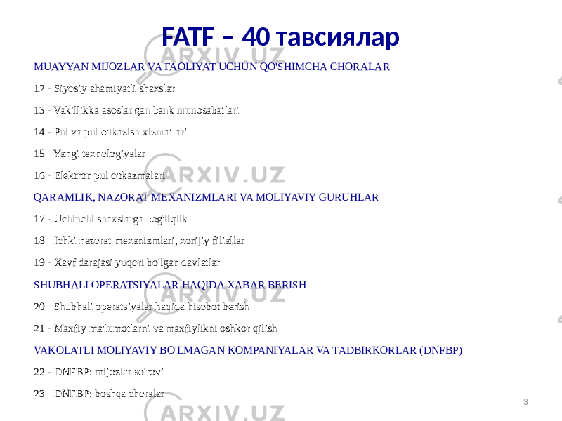 MUAYYAN MIJOZLAR VA FAOLIYAT UCHUN QO&#39;SHIMCHA CHORALAR 12 - Siyosiy ahamiyatli shaxslar 13 - Vakillikka asoslangan bank munosabatlari 14 - Pul va pul o&#39;tkazish xizmatlari 15 - Yangi texnologiyalar 16 - Elektron pul o&#39;tkazmalari QARAMLIK, NAZORAT MEXANIZMLARI VA MOLIYAVIY GURUHLAR 17 - Uchinchi shaxslarga bog&#39;liqlik 18 - Ichki nazorat mexanizmlari, xorijiy filiallar 19 - Xavf darajasi yuqori bo&#39;lgan davlatlar SHUBHALI OPERATSIYALAR HAQIDA XABAR BERISH 20 - Shubhali operatsiyalar haqida hisobot berish 21 - Maxfiy ma&#39;lumotlarni va maxfiylikni oshkor qilish VAKOLATLI MOLIYAVIY BO&#39;LMAGAN KOMPANIYALAR VA TADBIRKORLAR (DNFBP) 22 - DNFBP: mijozlar so&#39;rovi 23 - DNFBP: boshqa choralar 3FATF – 40 тавсиялар 