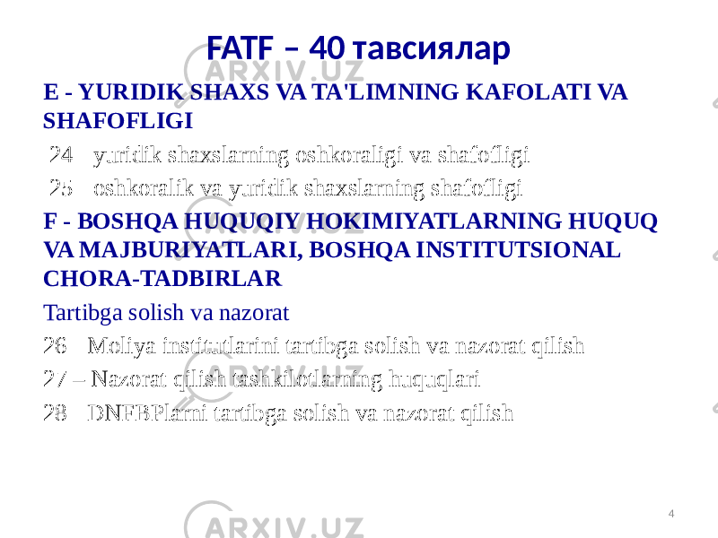 E - YURIDIK SHAXS VA TA&#39;LIMNING KAFOLATI VA SHAFOFLIGI   24 - yuridik shaxslarning oshkoraligi va shafofligi 25 - oshkoralik va yuridik shaxslarning shafofligi F - BOSHQA HUQUQIY HOKIMIYATLARNING HUQUQ VA MAJBURIYATLARI, BOSHQA INSTITUTSIONAL CHORA-TADBIRLAR Tartibga solish va nazorat 26 - Moliya institutlarini tartibga solish va nazorat qilish 27 – Nazorat qilish tashkilotlarning huquqlari 28 - DNFBPlarni tartibga solish va nazorat qilish 4FATF – 40 тавсиялар 