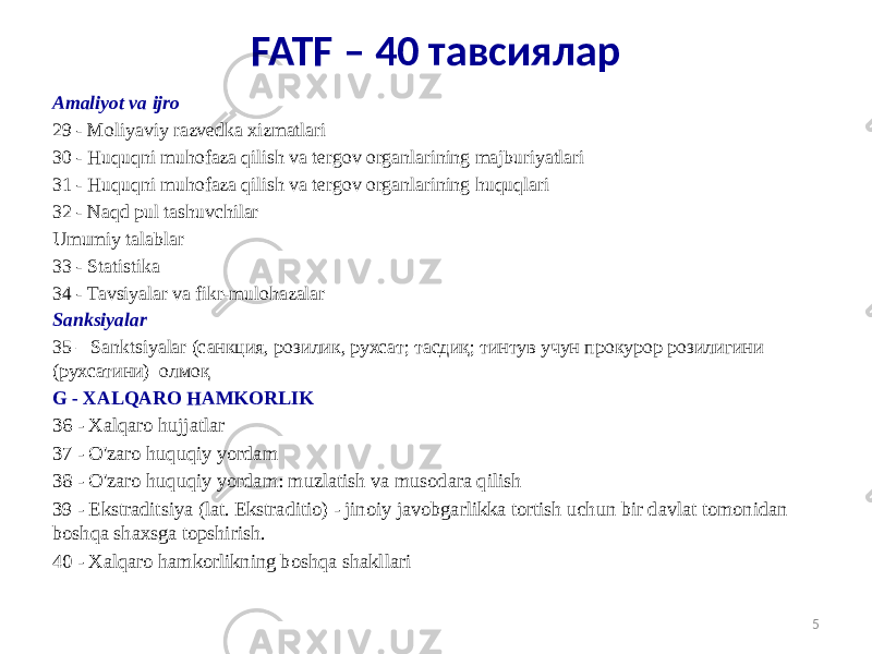 Amaliyot va ijro 29 - Moliyaviy razvedka xizmatlari 30 - Huquqni muhofaza qilish va tergov organlarining majburiyatlari 31 - Huquqni muhofaza qilish va tergov organlarining huquqlari 32 - Naqd pul tashuvchilar Umumiy talablar 33 - Statistika 34 - Tavsiyalar va fikr-mulohazalar Sanksiyalar 35 – Sanktsiyalar (санкция, розилик, рухсат; тасдиқ; тинтув учун прокурор розилигини (рухсатини) олмоқ G - XALQARO HAMKORLIK 36 - Xalqaro hujjatlar 37 - O&#39;zaro huquqiy yordam 38 - O&#39;zaro huquqiy yordam: muzlatish va musodara qilish 39 - Ekstraditsiya (lat. Ekstraditio) - jinoiy javobgarlikka tortish uchun bir davlat tomonidan boshqa shaxsga topshirish. 40 - Xalqaro hamkorlikning boshqa shakllari 5FATF – 40 тавсиялар 