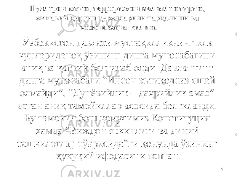 Пулларни ювиш, терроризмни молиялаштириш, оммавий қирғин қуролларини тарқалиши ва конфискация қилиш. Ўзбекистон давлати мустақилликнинг илк кунлариданоқ ўзининг динга муносабатини аниқ ва қатъий белгилаб олди. Давлатнинг динга муносабати “Инсон эътиқодсиз яшай олмайди”, “Дунёвийлик – даҳрийлик эмас” деган аниқ тамойиллар асосида белгиланди. Бу тамойил бош қомусимиз Конституция ҳамда “Виждон эркинлиги ва диний ташкилотлар тўғрисида”ги қонунда ўзининг ҳуқуқий ифодасини топган. 6 