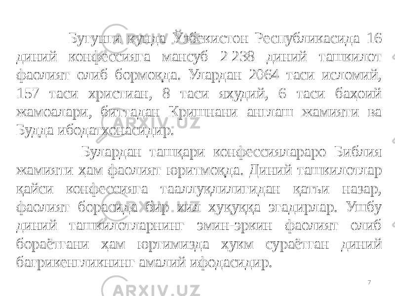  Бугунги кунда Ўзбекистон Республикасида 16 диний конфессияга мансуб 2 238 диний ташкилот фаолият олиб бормоқда. Улардан 2064 таси исломий, 157 таси христиан, 8 таси яҳудий, 6 таси баҳоий жамоалари, биттадан Кришнани англаш жамияти ва Будда ибодатхонасидир. Булардан ташқари конфессиялараро Библия жамияти ҳам фаолият юритмоқда. Диний ташкилотлар қайси конфессияга тааллуқлилигидан қатъи назар, фаолият борасида бир хил ҳуқуққа эгадирлар. Ушбу диний ташкилотларнинг эмин-эркин фаолият олиб бораётгани ҳам юртимизда ҳукм сураётган диний бағрикенгликнинг амалий ифодасидир. 7 