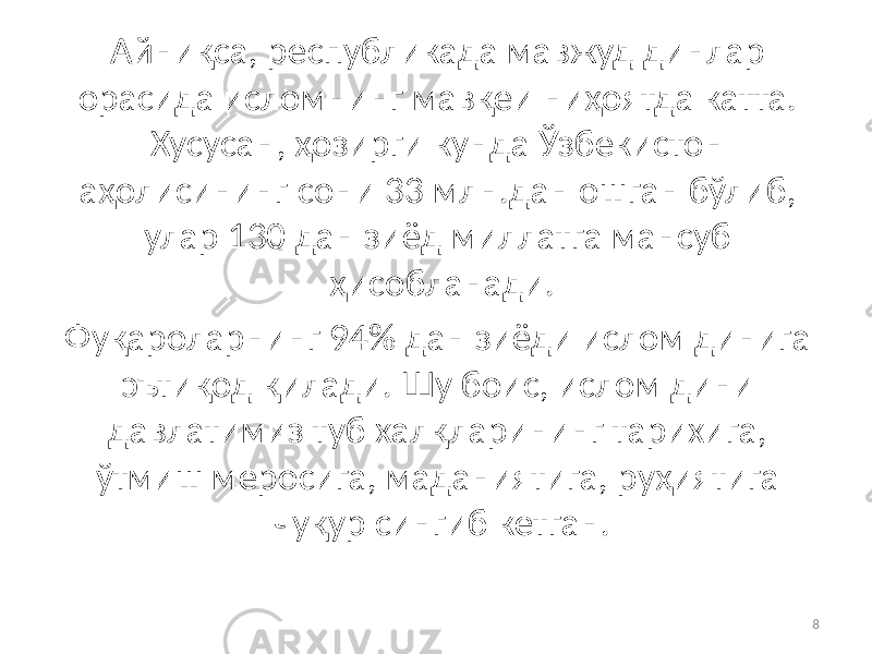 Айниқса, республикада мавжуд динлар орасида исломнинг мавқеи ниҳоятда катта. Хусусан, ҳозирги кунда Ўзбекистон аҳолисининг сони 33 млн.дан ошган бўлиб, улар 130 дан зиёд миллатга мансуб ҳисобланади. Фуқароларнинг 94% дан зиёди ислом динига эътиқод қилади. Шу боис, ислом дини давлатимиз туб халқларининг тарихига, ўтмиш меросига, маданиятига, руҳиятига чуқур сингиб кетган. 8 