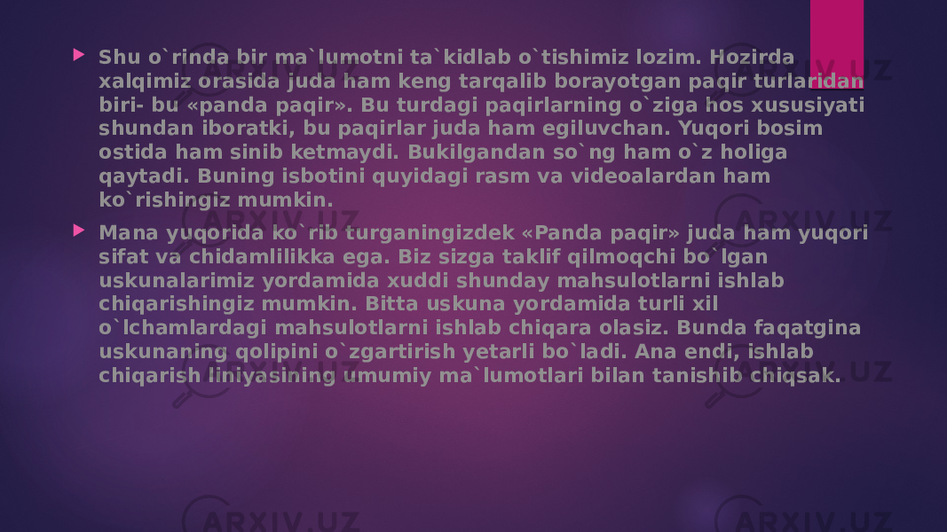  Shu o`rinda bir ma`lumotni ta`kidlab o`tishimiz lozim. Hozirda xalqimiz orasida juda ham keng tarqalib borayotgan paqir turlaridan biri- bu «panda paqir». Bu turdagi paqirlarning o`ziga hos xususiyati shundan iboratki, bu paqirlar juda ham egiluvchan. Yuqori bosim ostida ham sinib ketmaydi. Bukilgandan so`ng ham o`z holiga qaytadi. Buning isbotini quyidagi rasm va videoalardan ham ko`rishingiz mumkin.  Mana yuqorida ko`rib turganingizdek «Panda paqir» juda ham yuqori sifat va chidamlilikka ega. Biz sizga taklif qilmoqchi bo`lgan uskunalarimiz yordamida xuddi shunday mahsulotlarni ishlab chiqarishingiz mumkin. Bitta uskuna yordamida turli xil o`lchamlardagi mahsulotlarni ishlab chiqara olasiz. Bunda faqatgina uskunaning qolipini o`zgartirish yetarli bo`ladi. Ana endi, ishlab chiqarish liniyasining umumiy ma`lumotlari bilan tanishib chiqsak. 