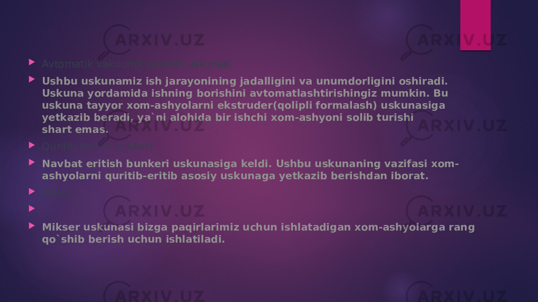  Avtomatik vakuumli yuklash uskunasi  Ushbu uskunamiz ish jarayonining jadalligini va unumdorligini oshiradi. Uskuna yordamida ishning borishini avtomatlashtirishingiz mumkin. Bu uskuna tayyor xom-ashyolarni ekstruder(qolipli formalash) uskunasiga yetkazib beradi, ya`ni alohida bir ishchi xom-ashyoni solib turishi shart   emas.   Quritib berish bunkeri  Navbat eritish bunkeri uskunasiga keldi. Ushbu uskunaning vazifasi xom- ashyolarni quritib-eritib asosiy uskunaga yetkazib berishdan iborat.  Mikser     Mikser uskunasi bizga paqirlarimiz uchun ishlatadigan xom-ashyolarga rang qo`shib berish uchun ishlatiladi. 