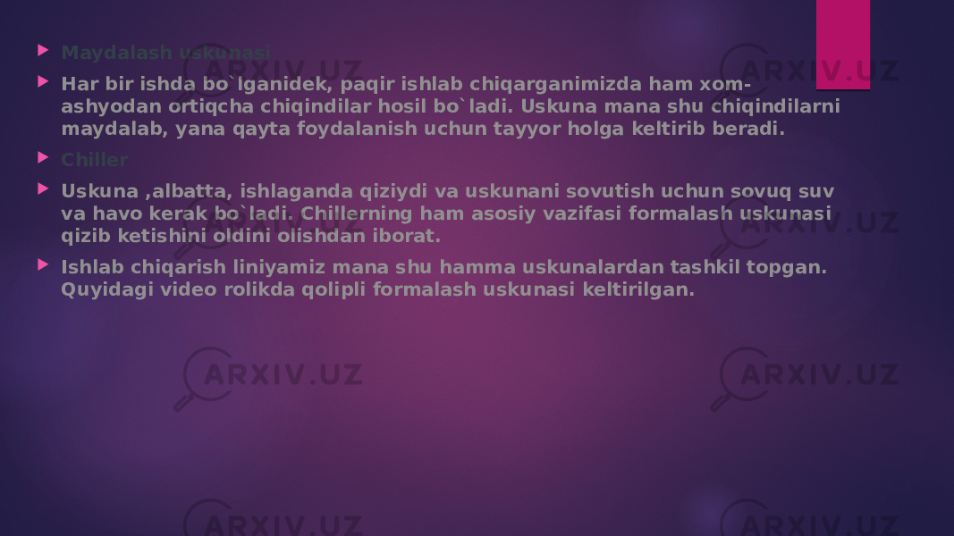  Maydalash uskunasi  Har bir ishda bo`lganidek, paqir ishlab chiqarganimizda ham xom- ashyodan ortiqcha chiqindilar hosil bo`ladi. Uskuna mana shu chiqindilarni maydalab, yana qayta foydalanish uchun tayyor holga keltirib beradi.  Chiller  Uskuna ,albatta, ishlaganda qiziydi va uskunani sovutish uchun sovuq suv va havo kerak bo`ladi. Chillerning ham asosiy vazifasi formalash uskunasi qizib ketishini oldini olishdan iborat.  Ishlab chiqarish liniyamiz mana shu hamma uskunalardan tashkil topgan. Quyidagi video rolikda qolipli formalash uskunasi keltirilgan. 