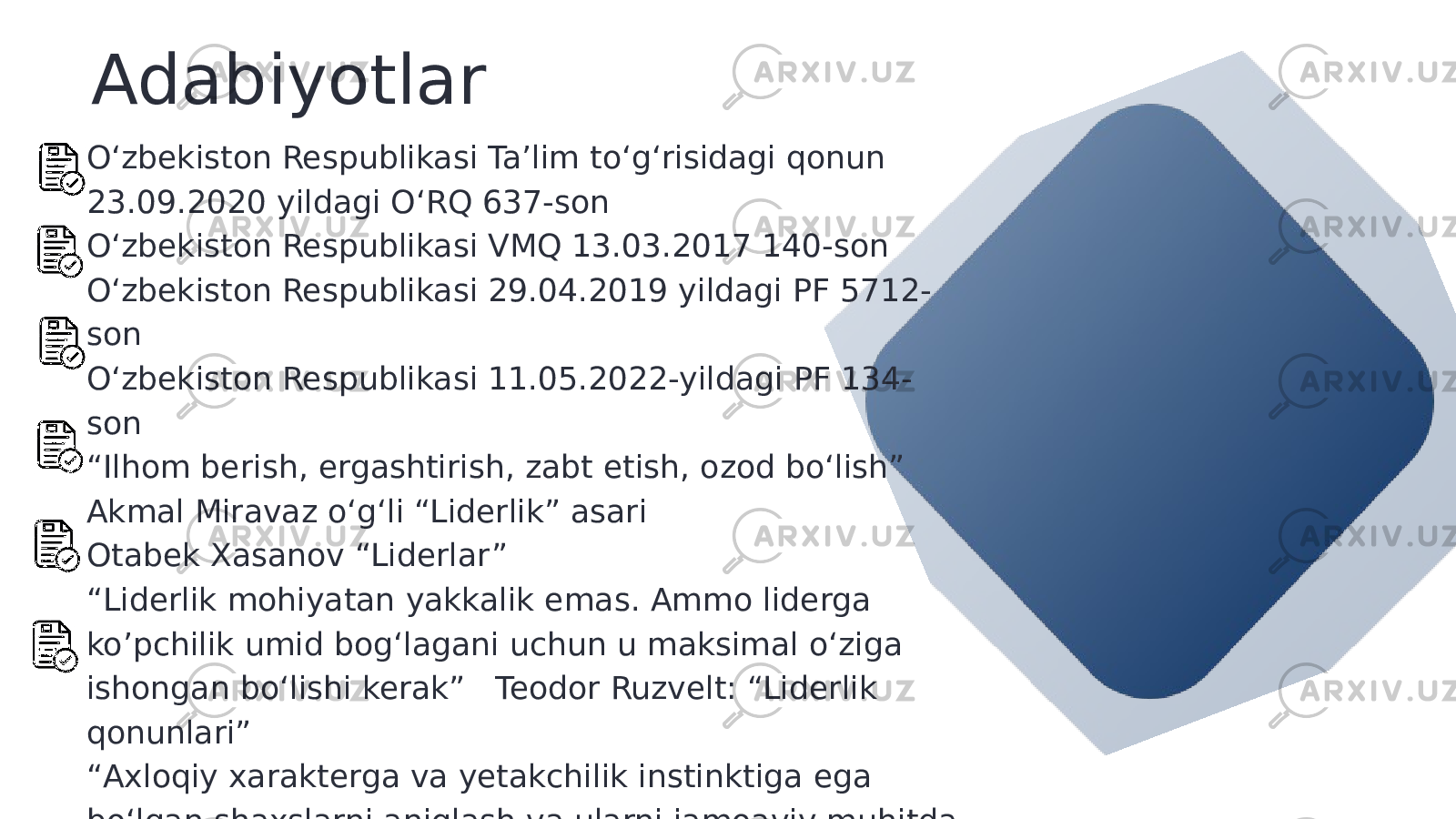 Adabiyotlar O‘zbekiston Respublikasi Ta’lim to‘g‘risidagi qonun 23.09.2020 yildagi O‘RQ 637-son O‘zbekiston Respublikasi VMQ 13.03.2017 140-son O‘zbekiston Respublikasi 29.04.2019 yildagi PF 5712- son O‘zbekiston Respublikasi 11.05.2022-yildagi PF 134- son “ Ilhom berish, ergashtirish, zabt etish, ozod bo‘lish” Akmal Miravaz o‘g‘li “Liderlik” asari Otabek Xasanov “Liderlar” “ Liderlik mohiyatan yakkalik emas. Ammo liderga ko’pchilik umid bog‘lagani uchun u maksimal o‘ziga ishongan bo‘lishi kerak” Teodor Ruzvelt: “Liderlik qonunlari” “ Axloqiy xarakterga va yetakchilik instinktiga ega bo‘lgan shaxslarni aniqlash va ularni jamoaviy muhitda tarbiyalash orqali jamoat ruhidagi yetakchilikni tarbiyalash mumkin” Sesil Rhodes: “Irsiy daho” 