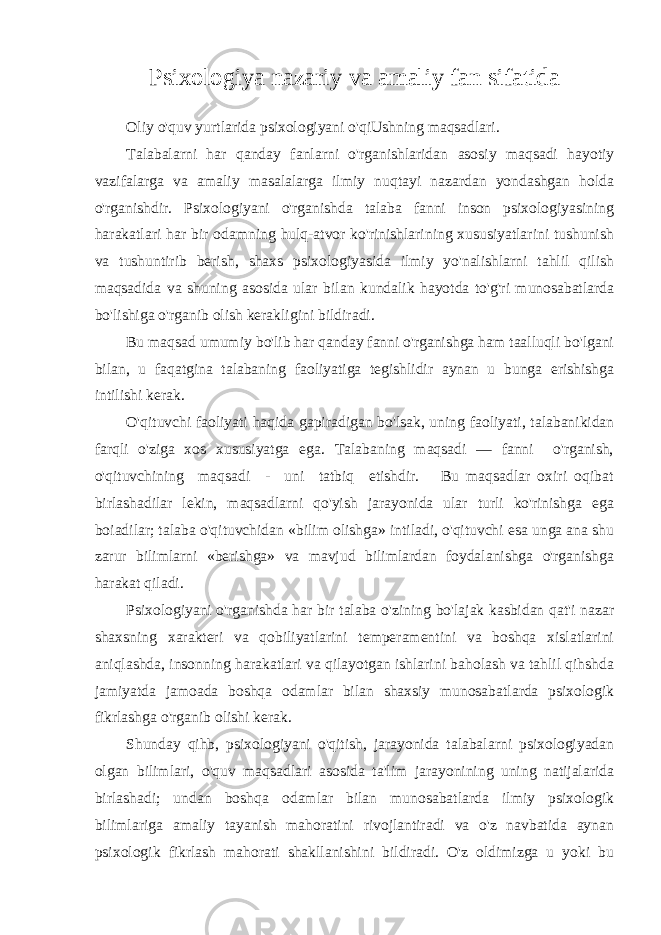 Psixologiya nazariy va amaliy fan sifatida Oliy o&#39;quv yurtlarida psixologiyani o&#39;qiUshning maqsadlari. Talabalarni har qanday fanlarni o&#39;rganishlaridan asosiy maqsadi hayotiy vazifalarga va amaliy masalalarga ilmiy nuqtayi nazardan yondashgan holda o&#39;rganishdir. Psixologiyani o&#39;rganishda talaba fanni inson psixologiyasining harakatlari har bir odamning hulq-atvor ko&#39;rinishlarining xususiyatlarini tushunish va tushuntirib berish, shaxs psixologiyasida ilmiy yo&#39;nalishlarni tahlil qilish maqsadida va shuning asosida ular bilan kundalik hayotda to&#39;g&#39;ri munosabatlarda bo&#39;lishiga o&#39;rganib olish kerakligini bildiradi. Bu maqsad umumiy bo&#39;lib har qanday fanni o&#39;rganishga ham taalluqli bo&#39;lgani bilan, u faqatgina talabaning faoliyatiga tegishlidir aynan u bunga erishishga intilishi kerak. O&#39;qituvchi faoliyati haqida gapiradigan bo&#39;lsak, uning faoliyati, talabanikidan farqli o&#39;ziga xos xususiyatga ega. Talabaning maqsadi — fanni o&#39;rganish, o&#39;qituvchining maqsadi - uni tatbiq etishdir. Bu maqsadlar oxiri oqibat birlashadilar lekin, maqsadlarni qo&#39;yish jarayonida ular turli ko&#39;rinishga ega boiadilar; talaba o&#39;qituvchidan «bilim olishga» intiladi, o&#39;qituvchi esa unga ana shu zarur bilimlarni «berishga» va mavjud bilimlardan foydalanishga o&#39;rganishga harakat qiladi. Psixologiyani o&#39;rganishda har bir talaba o&#39;zining bo&#39;lajak kasbidan qat&#39;i nazar shaxsning xarakteri va qobiliyatlarini temperamentini va boshqa xislatlarini aniqlashda, insonning harakatlari va qilayotgan ishlarini baholash va tahlil qihshda jamiyatda jamoada boshqa odamlar bilan shaxsiy munosabatlarda psixologik fikrlashga o&#39;rganib olishi kerak. Shunday qihb, psixologiyani o&#39;qitish, jarayonida talabalarni psixologiyadan olgan bilimlari, o&#39;quv maqsadlari asosida ta&#39;lim jarayonining uning natijalarida birlashadi; undan boshqa odamlar bilan munosabatlarda ilmiy psixologik bilimlariga amaliy tayanish mahoratini rivojlantiradi va o&#39;z navbatida aynan psixologik fikrlash mahorati shakllanishini bildiradi. O&#39;z oldimizga u yoki bu 