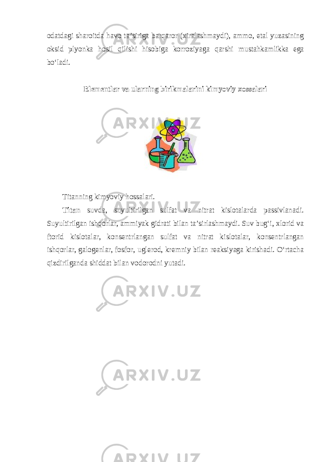 odatdagi sharoitda havo ta’siriga barqaror (хiralashmaydi), ammo, etal yuzasining oksid plyonka hosil qilishi hisobiga korroziyaga qarshi mustahkamlikka ega boʻladi. Elementlar va ularning birikmalarini kimyoviy xossalari Titanning kimyoviy hossalari. Titan suvda, suyultirilgan sulfat va nitrat kislotalarda passivlanadi. Suyultirilgan ishqorlar, ammiyak gidrati bilan ta’sirlashmaydi. Suv bugʻi, xlorid va ftorid kislotalar, konsentrlangan sulfat va nitrat kislotalar, konsentrlangan ishqorlar, galogenlar, fosfor, uglerod, kremniy bilan reaksiyaga kirishadi. Oʻrtacha qizdirilganda shiddat bilan vodorodni yutadi. 