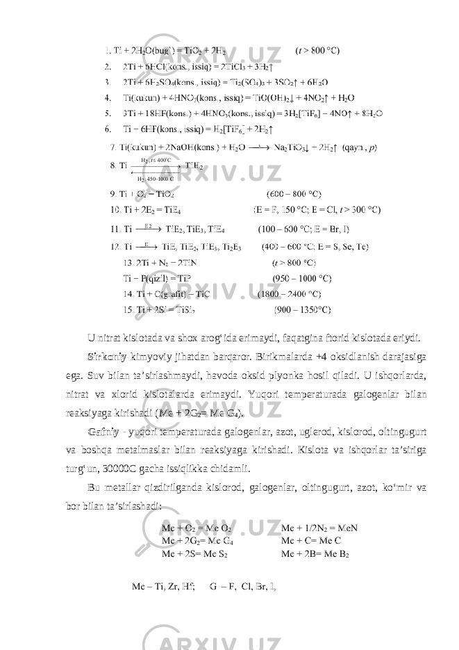 U nitrat kisl о t а d а v а sh о x а r о gʻid а erim а ydi, f а q а tgin а ftorid kisl о t а d а eriydi. Sirk о niy kimyoviy jih а td а n b а rq а r о r . Birikm а l а rd а +4 о ksidl а nish d а r а j а sig а eg а. Suv bil а n t а’ sirl а shm а ydi , h а v о d а о ksid plyonk а h о sil qil а di . U ishq о rl а rd а, nitr а t v а х l о rid kisl о t а l а rd а erim а ydi . Yuq о ri t е mp е r а tur а d а g а l о g е nl а r bil а n r еа ksiyag а kirish а di ( Me + 2 G 2 = Me G 4 ). G а fniy - yuq о ri t е mp е r а tur а d а g а l о g е nl а r , а z о t , ugl е r о d , kisl о r о d , о ltingugurt v а b о shq а m е t а lm а sl а r bil а n r еа ksiyag а kirish а di . К isl о t а v а ishq о rl а r t а’ sirig а turg ʻ un , 30000 C g а ch а issiqlikk а chid а mli . Bu metallar qizdirilganda kislorod , galogenlar , oltingugurt , azot , ko ʻ mir va bor bilan ta ’ sirlashadi : 