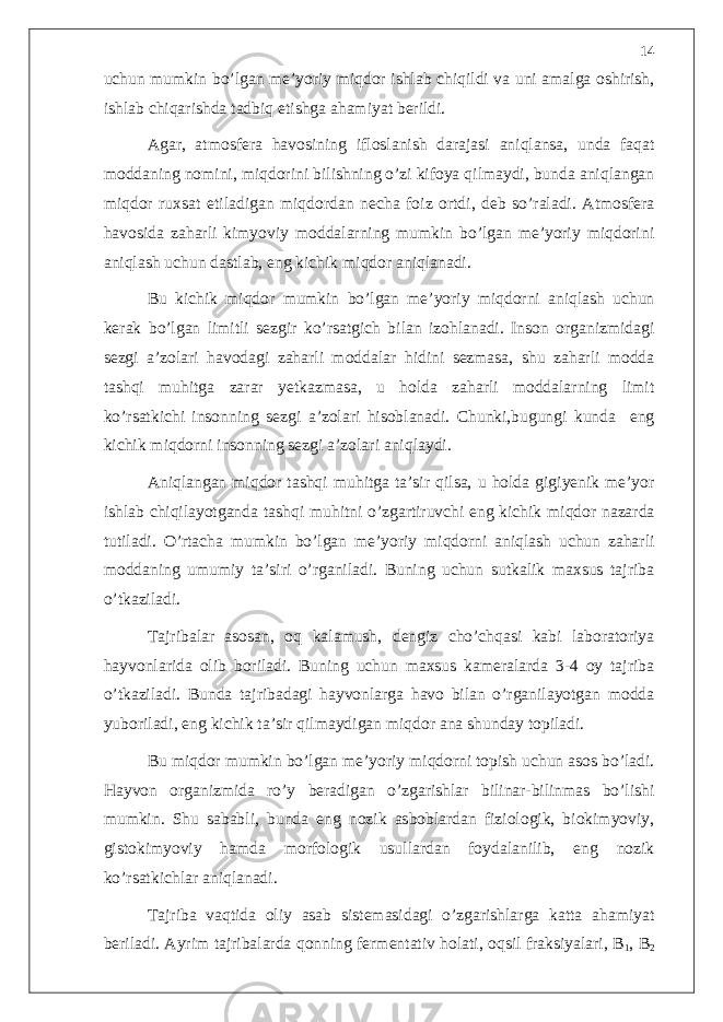 uchun mumkin bo’lgan me’yoriy miqdor ishlab chiqildi va uni amalga oshirish, ishlab chiqarishda tadbiq etishga ahamiyat berildi. Agar, atmosfera havosining ifloslanish darajasi aniqlansa, unda faqat moddaning nomini, miqdorini bilishning o’zi kifoya qilmaydi, bunda aniqlangan miqdor ruxsat etiladigan miqdordan necha foiz ortdi, deb so’raladi. Atmosfera havosida zaharli kimyoviy moddalarning mumkin bo’lgan me’yoriy miqdorini aniqlash uchun dastlab, eng kichik miqdor aniqlanadi. Bu kichik miqdor mumkin bo’lgan me’yoriy miqdorni aniqlash uchun kerak bo’lgan limitli sezgir ko’rsatgich bilan izohlanadi. Inson organizmidagi sezgi a’zolari havodagi zaharli moddalar hidini sezmasa, shu zaharli modda tashqi muhitga zarar yetkazmasa, u holda zaharli moddalarning limit ko’rsatkichi insonning sezgi a’zolari hisoblanadi. Chunki,bugungi kunda eng kichik miqdorni insonning sezgi a’zolari aniqlaydi. Aniqlangan miqdor tashqi muhitga ta’sir qilsa, u holda gigiyenik me’yor ishlab chiqilayotganda tashqi muhitni o’zgartiruvchi eng kichik miqdor nazarda tutiladi. O’rtacha mumkin bo’lgan me’yoriy miqdorni aniqlash uchun zaharli moddaning umumiy ta’siri o’rganiladi. Buning uchun sutkalik maxsus tajriba o’tkaziladi. Tajribalar asosan, oq kalamush, dengiz cho’chqasi kabi laboratoriya hayvonlarida olib boriladi. Buning uchun maxsus kameralarda 3-4 oy tajriba o’tkaziladi. Bunda tajribadagi hayvonlarga havo bilan o’rganilayotgan modda yuboriladi, eng kichik ta’sir qilmaydigan miqdor ana shunday topiladi. Bu miqdor mumkin bo’lgan me’yoriy miqdorni topish uchun asos bo’ladi. Hayvon organizmida ro’y beradigan o’zgarishlar bilinar-bilinmas bo’lishi mumkin. Shu sababli, bunda eng nozik asboblardan fiziologik, biokimyoviy, gistokimyoviy hamda morfologik usullardan foydalanilib, eng nozik ko’rsatkichlar aniqlanadi. Tajriba vaqtida oliy asab sistemasidagi o’zgarishlarga katta ahamiyat beriladi. Ayrim tajribalarda qonning fermentativ holati, oqsil fraksiyalari, B 1 , B 214 