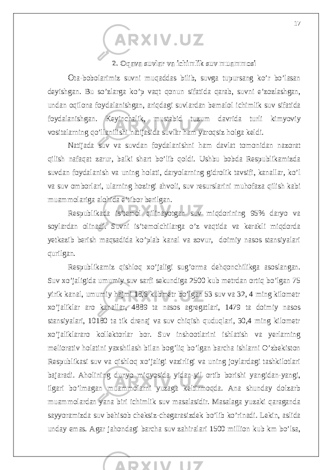 2. Oqava suvlar va ichimlik suv muammosi O ta-bobolarimiz suvni muqaddas bilib, suvga tupursang ko’r bo’lasan deyishgan. Bu so’zlarga ko’p vaqt qonun sifatida qarab, suvni e’zozlashgan, undan oqilona foydalanishgan, ariqdagi suvlardan bemalol ichimlik suv sifatida foydalanishgan. Keyinchalik, mustabid tuzum davrida turli kimyoviy vositalarning qo’llanilishi natijasida suvlar ham yaroqsiz holga keldi. Natijada suv va suvdan foydalanishni ham davlat tomonidan nazorat qilish nafaqat zarur, balki shart bo’lib qoldi. Ushbu bobda Respublikamizda suvdan foydalanish va uning holati, daryolarning gidrolik tavsifi, kanallar, ko’l va suv omborlari, ularning hozirgi ahvoli, suv resurslarini muhofaza qilish kabi muammolariga alohida e’tibor berilgan. Respublikada is’temol qilinayotgan suv miqdorining 95% daryo va soylardan olinadi. Suvni is’temolchilarga o’z vaqtida va kerakli miqdorda yetkazib berish maqsadida ko’plab kanal va zovur, doimiy nasos stansiyalari qurilgan. Respublikamiz qishloq xo’jaligi sug’orma dehqonchilikga asoslangan. Suv xo’jaligida umumiy suv sarfi sekundiga 2500 kub metrdan ortiq bo’lgan 75 yirik kanal, umumiy hajmi 18,6 kubmetr bo’lgan 53 suv va 32, 4 ming kilometr xo’jaliklar aro kanallar, 4889 ta nasos agregatlari, 1479 ta doimiy nasos stansiyalari, 10180 ta tik drenaj va suv chiqish quduqlari, 30,4 ming kilometr xo’jaliklararo kollektorlar bor. Suv inshootlarini ishlatish va yerlarning meliorativ holatini yaxshilash bilan bog’liq bo’lgan barcha ishlarni O’zbekiston Respublikasi suv va qishloq xo’jaligi vazirligi va uning joylardagi tashkilotlari bajaradi. Aholining dunyo miqyosida yidan-yil ortib borishi yangidan-yangi, ilgari bo’lmagan muammolarni yuzaga keltirmoqda. Ana shunday dolzarb muammolardan yana biri ichimlik suv masalasidir. Masalaga yuzaki qaraganda sayyoramizda suv behisob cheksiz-chegarasizdek bo’lib ko’rinadi. Lekin, aslida unday emas. Agar jahondagi barcha suv zahiralari 1500 million kub km bo’lsa, 17 