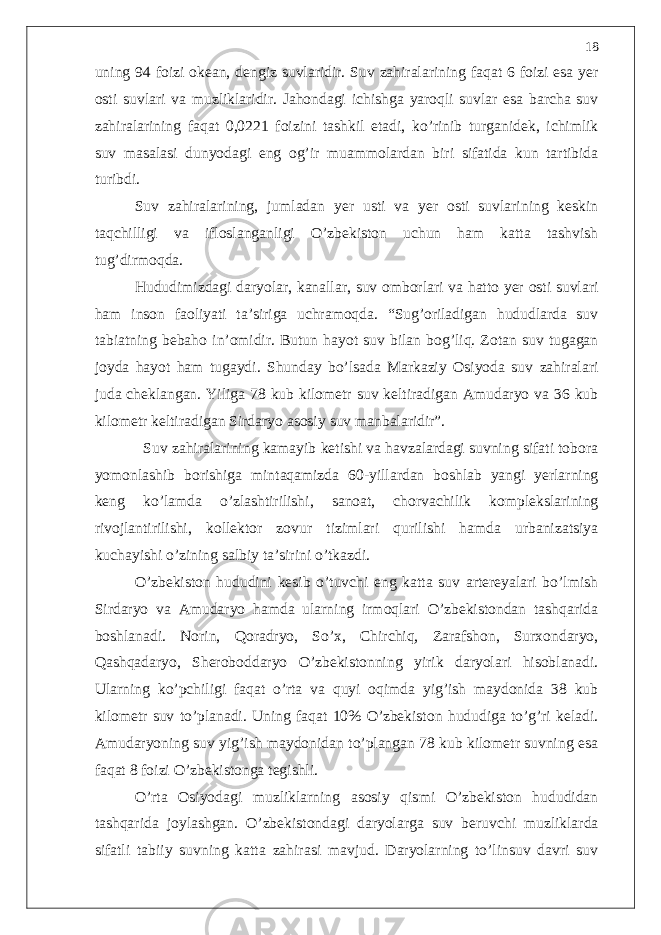 uning 94 foizi okean, dengiz suvlaridir. Suv zahiralarining faqat 6 foizi esa yer osti suvlari va muzliklaridir. Jahondagi ichishga yaroqli suvlar esa barcha suv zahiralarining faqat 0,0221 foizini tashkil etadi, ko’rinib turganidek, ichimlik suv masalasi dunyodagi eng og’ir muammolardan biri sifatida kun tartibida turibdi. Suv zahiralarining, jumladan yer usti va yer osti suvlarining keskin taqchilligi va ifloslanganligi O’zbekiston uchun ham katta tashvish tug’dirmoqda. Hududimizdagi daryolar, kanallar, suv omborlari va hatto yer osti suvlari ham inson faoliyati ta’siriga uchramoqda. “Sug’oriladigan hududlarda suv tabiatning bebaho in’omidir. Butun hayot suv bilan bog’liq. Zotan suv tugagan joyda hayot ham tugaydi. Shunday bo’lsada Markaziy Osiyoda suv zahiralari juda cheklangan. Yiliga 78 kub kilometr suv keltiradigan Amudaryo va 36 kub kilometr keltiradigan Sirdaryo asosiy suv manbalaridir”. Suv zahiralarining kamayib ketishi va havzalardagi suvning sifati tobora yomonlashib borishiga mintaqamizda 60-yillardan boshlab yangi yerlarning keng ko’lamda o’zlashtirilishi, sanoat, chorvachilik komplekslarining rivojlantirilishi, kollektor zovur tizimlari qurilishi hamda urbanizatsiya kuchayishi o’zining salbiy ta’sirini o’tkazdi. O’zbekiston hududini kesib o’tuvchi eng katta suv artereyalari bo’lmish Sirdaryo va Amudaryo hamda ularning irmoqlari O’zbekistondan tashqarida boshlanadi. Norin, Qoradryo, So’x, Chirchiq, Zarafshon, Surxondaryo, Qashqadaryo, Sheroboddaryo O’zbekistonning yirik daryolari hisoblanadi. Ularning ko’pchiligi faqat o’rta va quyi oqimda yig’ish maydonida 38 kub kilometr suv to’planadi. Uning faqat 10% O’zbekiston hududiga to’g’ri keladi. Amudaryoning suv yig’ish maydonidan to’plangan 78 kub kilometr suvning esa faqat 8 foizi O’zbekistonga tegishli. O’rta Osiyodagi muzliklarning asosiy qismi O’zbekiston hududidan tashqarida joylashgan. O’zbekistondagi daryolarga suv beruvchi muzliklarda sifatli tabiiy suvning katta zahirasi mavjud. Daryolarning to’linsuv davri suv 18 