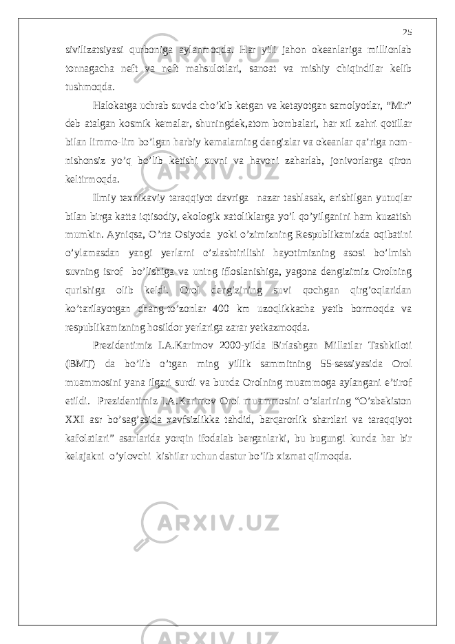 sivilizatsiyasi qurboniga aylanmoqda. Har yili jahon okeanlariga millionlab tonnagacha neft va neft mahsulotlari, sanoat va mishiy chiqindilar kelib tushmoqda. Halokatga uchrab suvda cho’kib ketgan va ketayotgan samolyotlar, “Mir” deb atalgan kosmik kemalar, shuningdek,atom bombalari, har xil zahri qotillar bilan limmo-lim bo’lgan harbiy kemalarning dengizlar va okeanlar qa’riga nom- nishonsiz yo’q bo’lib ketishi suvni va havoni zaharlab, jonivorlarga qiron keltirmoqda. Ilmiy texnikaviy taraqqiyot davriga nazar tashlasak, erishilgan yutuqlar bilan birga katta iqtisodiy, ekologik xatoliklarga yo’l qo’yilganini ham kuzatish mumkin. Ayniqsa, O’rta Osiyoda yoki o’zimizning Respublikamizda oqibatini o’ylamasdan yangi yerlarni o’zlashtirilishi hayotimizning asosi bo’lmish suvning isrof bo’lishiga va uning ifloslanishiga, yagona dengizimiz Orolning qurishiga olib keldi. Orol dengizining suvi qochgan qirg’oqlaridan ko’tarilayotgan chang-to’zonlar 400 km uzoqlikkacha yetib bormoqda va respublikamizning hosildor yerlariga zarar yetkazmoqda. Prezidentimiz I.A.Karimov 2000-yilda Birlashgan Millatlar Tashkiloti (BMT) da bo’lib o’tgan ming yillik sammitning 55-sessiyasida Orol muammosini yana ilgari surdi va bunda Orolning muammoga aylangani e’tirof etildi. Prezidentimiz I.A.Karimov Orol muammosini o’zlarining “O’zbekiston XXI asr bo’sag’asida xavfsizlikka tahdid, barqarorlik shartlari va taraqqiyot kafolatlari” asarlarida yorqin ifodalab berganlarki, bu bugungi kunda har bir kelajakni o’ylovchi kishilar uchun dastur bo’lib xizmat qilmoqda. 25 