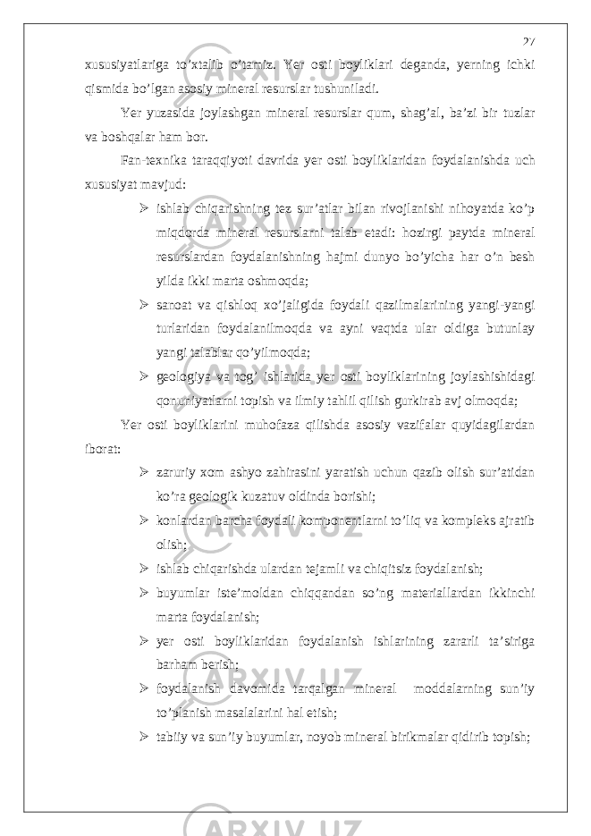 xususiyatlariga to’xtalib o’tamiz. Yer osti boyliklari deganda, yerning ichki qismida bo’lgan asosiy mineral resurslar tushuniladi. Yer yuzasida joylashgan mineral resurslar qum, shag’al, ba’zi bir tuzlar va boshqalar ham bor. Fan-texnika taraqqiyoti davrida yer osti boyliklaridan foydalanishda uch xususiyat mavjud:  ishlab chiqarishning tez sur’atlar bilan rivojlanishi nihoyatda ko’p miqdorda mineral resurslarni talab etadi: hozirgi paytda mineral resurslardan foydalanishning hajmi dunyo bo’yicha har o’n besh yilda ikki marta oshmoqda;  sanoat va qishloq xo’jaligida foydali qazilmalarining yangi-yangi turlaridan foydalanilmoqda va ayni vaqtda ular oldiga butunlay yangi talablar qo’yilmoqda;  geologiya va tog’ ishlarida yer osti boyliklarining joylashishidagi qonuniyatlarni topish va ilmiy tahlil qilish gurkirab avj olmoqda; Yer osti boyliklarini muhofaza qilishda asosiy vazifalar quyidagilardan iborat:  zaruriy xom ashyo zahirasini yaratish uchun qazib olish sur’atidan ko’ra geologik kuzatuv oldinda borishi;  konlardan barcha foydali komponentlarni to’liq va kompleks ajratib olish;  ishlab chiqarishda ulardan tejamli va chiqitsiz foydalanish;  buyumlar iste’moldan chiqqandan so’ng materiallardan ikkinchi marta foydalanish;  yer osti boyliklaridan foydalanish ishlarining zararli ta’siriga barham berish;  foydalanish davomida tarqalgan mineral moddalarning sun’iy to’planish masalalarini hal etish;  tabiiy va sun’iy buyumlar, noyob mineral birikmalar qidirib topish; 27 