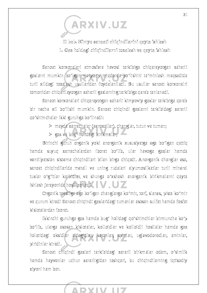 II bob. Kimyo sanoati chiqindilarini qayta ishlash 1. Gaz holdagi chiqindilarni tozalash va qayta ishlash Sanoat korxonalari atmosfera havosi tarkibiga chiqarayotgan zaharli gazlarni mumkin bo’lgan me’yoriy miqdorda bo’lishini ta’minlash maqsadida turli xildagi tozalash usullaridan foydalaniladi. Bu usullar sanoat korxonalri tomonidan chiqarilayotgan zaharli gazlarning tarkibiga qarab tanlanadi. Sanaot korxonalari chiqarayotgan zaharli kimyoviy gazlar tarkibiga qarab bir necha xil bo’lishi mumkin. Sanoat chiqindi gazlarni tarkibidagi zararli qo’shimchalar ikki guruhga bo’linadi:  mayda zarrachalar (aerozollar), changlar, tutun va tuman;  gaz va bug’ holidagi birikmalar; Birinchi guruh organik yoki anorganik xususiyatga ega bo ’ lgan qattiq hamda suyuq zarrachalardan iborat bo ’ lib , ular havoga gazlar hamda ventilyatsion sistema chiqindilari bilan birga chiqadi . Anorganik changlar esa, sanoat chiqindilarida metall va uning rudalari alyumosilkatlar turli mineral tuzlar o’g’itlar karbidlar va shunga o’xshash anorganik birikmalarni qayta ishlash jarayonida hosil bo’ladi. Organik tavsifga ega bo’lgan changlarga ko’mir, torf, slanes, pista ko’mir va qurum kiradi Sanoat chiqindi gazlaridagi tumanlar asosan sulfat hamda fosfat kislotalardan iborat. Ikkinchi guruhga gaz hamda bug’ holidagi qo’shimchlar birmuncha ko’p bo’lib, ularga asosan kislotalar, kolloidlar va kolloidli hosilalar hamda gaz holatidagi oksidlar aldegidlar, ketonlar, spirtlar, uglevodorodlar, aminlar, piridinlar kiradi. Sanoat chiqindi gazlari tarkibidagi zararli birkmalar odam, o’simlik hamda hayvonlar uchun zararligidan tashqari, bu chiqindilarning iqtisodiy ziyoni ham bor. 31 