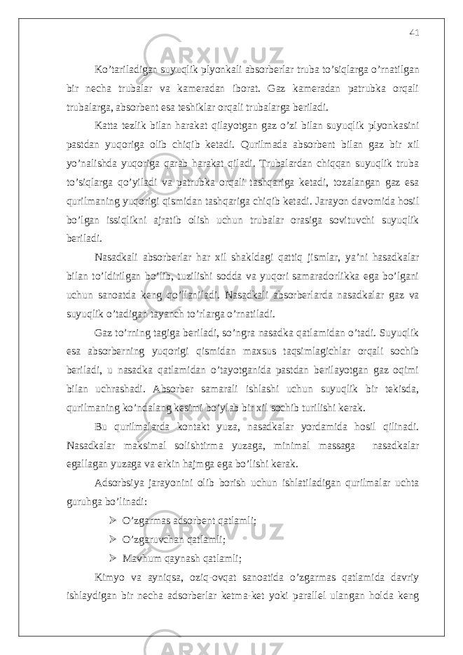 Ko’tariladigan suyuqlik plyonkali absorberlar truba to’siqlarga o’rnatilgan bir necha trubalar va kameradan iborat. Gaz kameradan patrubka orqali trubalarga, absorbent esa teshiklar orqali trubalarga beriladi. Katta tezlik bilan harakat qilayotgan gaz o’zi bilan suyuqlik plyonkasini pastdan yuqoriga olib chiqib ketadi. Qurilmada absorbent bilan gaz bir xil yo’nalishda yuqoriga qarab harakat qiladi. Trubalardan chiqqan suyuqlik truba to’siqlarga qo’yiladi va patrubka orqali tashqariga ketadi, tozalangan gaz esa qurilmaning yuqorigi qismidan tashqariga chiqib ketadi. Jarayon davomida hosil bo’lgan issiqlikni ajratib olish uchun trubalar orasiga sovituvchi suyuqlik beriladi. Nasadkali absorberlar har xil shakldagi qattiq jismlar, ya’ni hasadkalar bilan to’ldirilgan bo’lib, tuzilishi sodda va yuqori samaradorlikka ega bo’lgani uchun sanoatda keng qo’llaniladi. Nasadkali absorberlarda nasadkalar gaz va suyuqlik o’tadigan tayanch to’rlarga o’rnatiladi. Gaz to’rning tagiga beriladi, so’ngra nasadka qatlamidan o’tadi. Suyuqlik esa absorberning yuqorigi qismidan maxsus taqsimlagichlar orqali sochib beriladi, u nasadka qatlamidan o’tayotganida pastdan berilayotgan gaz oqimi bilan uchrashadi. Absorber samarali ishlashi uchun suyuqlik bir tekisda, qurilmaning ko’ndalang kesimi bo’ylab bir xil sochib turilishi kerak. Bu qurilmalarda kontakt yuza, nasadkalar yordamida hosil qilinadi. Nasadkalar maksimal solishtirma yuzaga, minimal massaga nasadkalar egallagan yuzaga va erkin hajmga ega bo’lishi kerak. Adsorbsiya jarayonini olib borish uchun ishlatiladigan qurilmalar uchta guruhga bo’linadi:  O’zgarmas adsorbent qatlamli;  O’zgaruvchan qatlamli;  Mavhum qaynash qatlamli ; Kimyo va ayniqsa, oziq-ovqat sanoatida o’zgarmas qatlamida davriy ishlaydigan bir necha adsorberlar ketma-ket yoki parallel ulangan holda keng 41 