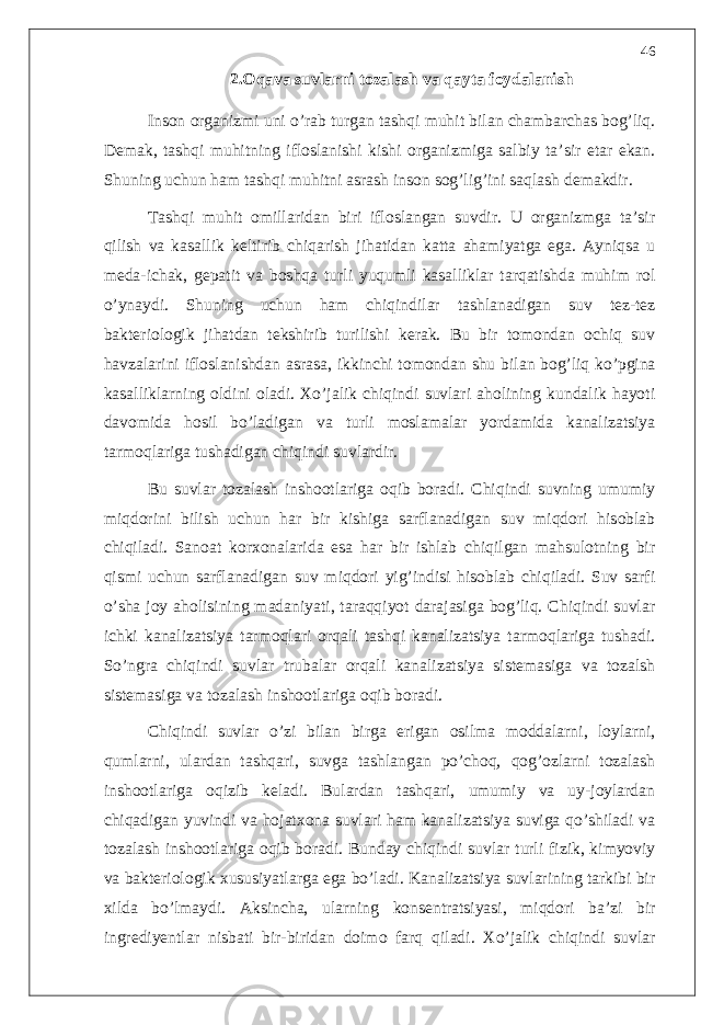 2.Oqava suvlarni tozalash va qayta foydalanish Inson organizmi uni o’rab turgan tashqi muhit bilan chambarchas bog’liq. Demak, tashqi muhitning ifloslanishi kishi organizmiga salbiy ta’sir etar ekan. Shuning uchun ham tashqi muhitni asrash inson sog’lig’ini saqlash demakdir. Tashqi muhit omillaridan biri ifloslangan suvdir. U organizmga ta’sir qilish va kasallik keltirib chiqarish jihatidan katta ahamiyatga ega. Ayniqsa u meda-ichak, gepatit va boshqa turli yuqumli kasalliklar tarqatishda muhim rol o’ynaydi. Shuning uchun ham chiqindilar tashlanadigan suv tez-tez bakteriologik jihatdan tekshirib turilishi kerak. Bu bir tomondan ochiq suv havzalarini ifloslanishdan asrasa, ikkinchi tomondan shu bilan bog’liq ko’pgina kasalliklarning oldini oladi. Xo’jalik chiqindi suvlari aholining kundalik hayoti davomida hosil bo’ladigan va turli moslamalar yordamida kanalizatsiya tarmoqlariga tushadigan chiqindi suvlardir. Bu suvlar tozalash inshootlariga oqib boradi. Chiqindi suvning umumiy miqdorini bilish uchun har bir kishiga sarflanadigan suv miqdori hisoblab chiqiladi. Sanoat korxonalarida esa har bir ishlab chiqilgan mahsulotning bir qismi uchun sarflanadigan suv miqdori yig’indisi hisoblab chiqiladi. Suv sarfi o’sha joy aholisining madaniyati, taraqqiyot darajasiga bog’liq. Chiqindi suvlar ichki kanalizatsiya tarmoqlari orqali tashqi kanalizatsiya tarmoqlariga tushadi. So’ngra chiqindi suvlar trubalar orqali kanalizatsiya sistemasiga va tozalsh sistemasiga va tozalash inshootlariga oqib boradi. Chiqindi suvlar o’zi bilan birga erigan osilma moddalarni, loylarni, qumlarni, ulardan tashqari, suvga tashlangan po’choq, qog’ozlarni tozalash inshootlariga oqizib keladi. Bulardan tashqari, umumiy va uy-joylardan chiqadigan yuvindi va hojatxona suvlari ham kanalizatsiya suviga qo’shiladi va tozalash inshootlariga oqib boradi. Bunday chiqindi suvlar turli fizik, kimyoviy va bakteriologik xususiyatlarga ega bo’ladi. Kanalizatsiya suvlarining tarkibi bir xilda bo’lmaydi. Aksincha, ularning konsentratsiyasi, miqdori ba’zi bir ingrediyentlar nisbati bir-biridan doimo farq qiladi. Xo’jalik chiqindi suvlar 46 