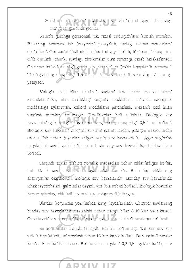  osilma moddalarni ushlashga va cho’kmani qayta ishlashga mo’ljallangan tindirgichlar. Birinchi guruhga gorizontal, tik, radial tindirgichlarni kiritish mumkin. Bularning hammasi ish jarayonini pasaytirib, undagi osilma moddalarni cho’ktiradi. Gorizontal tindirgichlarning tagi qiya bo’lib, bir tomoni chuqurroq qilib quriladi, chunki suvdagi cho’kmalar qiya tomonga qarab harakatlanadi. Cho’kma bo’shliqda yig’ilganda suv harakati natijasida loyqalanib ketmaydi. Tindirgichning chuqurligi 1,5-2 m, unda suv harakati sekundiga 7 mm ga pasayadi. Biologik usul bilan chiqindi suvlarni tozalashdan maqsad ularni zararsizlantirish, ular tarkibidagi organik moddalarni mineral noorganik moddalarga aylantirish, kolloid moddalarni parchalash, mexanik usul bilan tozalash mumkin bo’lmagan iflosliklardan holi qilishdir. Biologik suv havzalarining kattaligi 1 gektarga teng bolib, chuqurligi 0,5-1 m bo’ladi. Biologik suv havzalari chiqindi suvlarni gelmintlardan, patogen mikroblardan ozod qilish uchun foydalaniladigan yopiq suv havzalaridir. Agar sug’orish maydonlari suvni qabul qilmasa uni shunday suv havzalariga tushirsa ham bo’ladi. Chiqindi suvlar qishloq xo’jalik maqsadlari uchun ishlatiladigan bo’lsa, turli kichik suv havzalaridan foydalanish mumkin. Bularning ichida eng ahamiyatlisi oksidlovchi biologik suv havzalaridir. Bunday suv havzalarida ichak tayoqchalari, gelmintlar deyarli yuz foiz nobud bo’ladi. Biologik hovuzlar kam miqdordagi chiqindi suvlarni tozalashga mo’ljallangan. Ulardan ko’pincha yoz faslida keng foydalaniladi. Chiqindi suvlarning bunday suv havzalarida tozalanishi uchun uzog’i bilan 8-10 kun vaqt ketadi. Oksidlovchi suv havzalari ishini yaxshilash uchun ular bo’linmalarga bo’linadi. Bu bo’linmalar alohida ishlaydi. Har bir bo’linmaga ikki kun suv suv to’ldirib qo’yiladi, uni tozalash uchun 10 kun kerak bo’ladi. Bunday bo’linmalar kamida 5 ta bo’lishi kerak. Bo’linmalar maydoni 0,3-1,5 gektar bo’lib, suv 48 