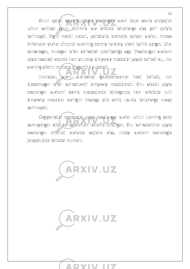 Shuni aytish kerak-ki, qayta tozalangan suvni faqat texnik ehtiyojlar uchun sarflash zarur. Ichimlik suv sifatida ishlatishga also yo’l qo’yib bo’lmaydi. Og’ir metall tuzlari, politsiklik aromatik karbon suvlar, nitroza birikmalar shahar chiqindi suvining doimiy tarkibiy qismi bo’lib qolgan. Ular kanserogen, mutagen ta’sir ko’rsatish qobiliyatiga ega. Tozalangan suvlarni qayta tozalash vaqtida ham shunday kimyoviy moddalar paydo bo’ladi-ku, ular suvning sifatini mutlaqo o’zgartirib yuboradi. Jumladan, suvni xlorlashda galoidometanlar hosil bo’ladi, ular blastomogen ta’sir ko’rsatuvchi kimyoviy moddalardir. Shu sababli qayta tozalangan suvlarni texnik maqsadlarda ishlatganda ham tarkibida turli kimyoviy moddalar borligini hisobga olib ochiq usulda ishlatishga ruxsat berilmaydi. Gigiyenistlar tomonidan qayta tozalangan suvlar uchun ularning zarar bermaydigan sifat ko’rsatkichlari ishlanib chiqilgan. Shu ko’rsatkichlar qayta tozalangan chiqindi suvlarda saqlana olsa, unday suvlarni texnologik jarayonlarda ishlatish mumkin. 50 