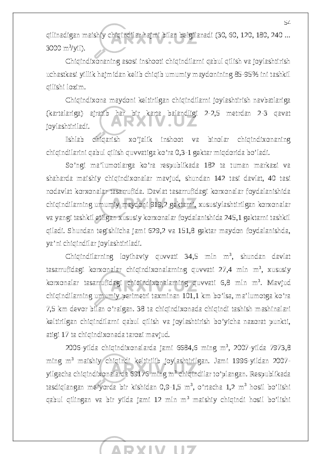 qilinadigan maishiy chiqindilar hajmi bilan belgilanadi (30, 60, 120, 180, 240 ... 3000 m 3 /yil). Chiqindixonaning asosi inshooti chiqindilarni qabul qilish va joylashtirish uchastkasi yillik hajmidan kelib chiqib umumiy maydonining 85-95% ini tashkil qilishi lozim. Chiqindixona maydoni keltirilgan chiqindilarni joylashtirish navbatlariga (kartalariga) ajratib har bir karta balandligi 2-2,5 metrdan 2-3 qavat joylashtiriladi. Ishlab chiqarish xo’jalik inshoot va binolar chiqindixonaning chiqindilarini qabul qilish quvvatiga ko’ra 0,3-1 gektar miqdorida bo’ladi. So’ngi ma’lumotlarga ko’ra respublikada 182 ta tuman markazi va shaharda maishiy chiqindixonalar mavjud, shundan 142 tasi davlat, 40 tasi nodavlat korxonalar tasarrufida. Davlat tasarrufidagi korxonalar foydalanishida chiqindilarning umumiy maydoni 919,2 gektarni, xususiylashtirilgan korxonalar va yangi tashkil etilgan xususiy korxonalar foydalanishida 245,1 gektarni tashkil qiladi. Shundan tegishlicha jami 629,2 va 151,8 gektar maydon foydalanishda, ya’ni chiqindilar joylashtiriladi. Chiqindilarning loyihaviy quvvati 34,5 mln m 3 , shundan davlat tasarrufidagi korxonalar chiqindixonalarning quvvati 27,4 mln m 3 , xususiy korxonalar tasarrufidagi chiqindixonalarning quvvati 6,8 mln m 3 . Mavjud chiqindilarning umumiy perimetri taxminan 101,1 km bo’lsa, ma’lumotga ko’ra 7,5 km devor bilan o’ralgan. 38 ta chiqindixonada chiqindi tashish mashinalari keltirilgan chiqindilarni qabul qilish va joylashtirish bo’yicha nazorat punkti, atigi 17 ta chiqindixonada tarozi mavjud. 2006-yilda chiqindixonalarda jami 6684,6 ming m 3 , 2007-yilda 7973,8 ming m 3 maishiy chiqindi keltirilib joylashtirilgan. Jami 1996-yildan 2007- yilgacha chiqindixonalarda 69176 ming m 3 chiqindilar to’plangan. Respublikada tasdiqlangan me’yorda bir kishidan 0,9-1,5 m 3 , o’rtacha 1,2 m 3 hosil bo’lishi qabul qilingan va bir yilda jami 12 mln m 3 maishiy chiqindi hosil bo’lishi 54 