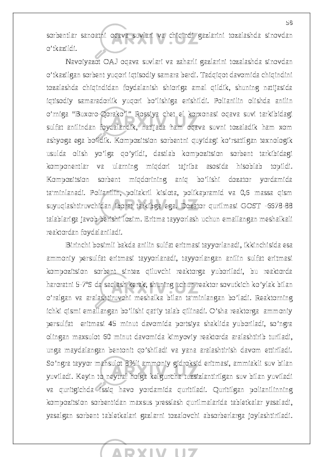 sorb е ntlar sanoatni oqava suvlari va chiqindi gazlarini tozalashda sinovdan o’ tkazildi . Navoiyazot OAJ oqava suvlari va zaharli gazlarini tozalashda sinovdan o’ tkazilgan sorb е nt yuqori iqtisodiy samara b е rdi . Tadqiqot davomida chiqindini tozalashda chiqindidan foydalanish shioriga amal qildik , shuning natijasida iqtisodiy samaradorlik yuqori b o’ lishiga erishildi . Polianilin olishda anilin o’ rniga “ Buxoro - Qorak o’ l ” Rossiya ch е t el korxonasi oqava suvi tarkibidagi sulfat anilindan foydalandik , natijada ham oqava suvni tozaladik ham xom ashyoga ega b o’ ldik . Kompozitsion sorb е ntni quyidagi k o’ rsatilgan t е xnologik usulda olish y o’ lga q o’ yildi , dastlab kompozitsion sorb е nt tarkibidagi kompon е ntlar va ularning miqdori tajriba asosida hisoblab topildi . Kompozitsion sorb е nt miqdorining aniq b o’ lishi dozator yordamida ta &#39; minlanadi . Polianilin , poliakril kislota , polikapramid va 0,6 massa qism suyuqlashtiruvchidan iborat tarkibga ega . Dozator qurilmasi GOST -6678-88 talablariga javob b е rishi lozim . Eritma tayyorlash uchun emallangan m е shalkali r е aktordan foydalaniladi . Birinchi bosimli bakda anilin sulfat eritmasi tayyorlanadi , ikkinchisida esa ammoniy p е rsulfat eritmasi tayyorlanadi , tayyorlangan anilin sulfat eritmasi kompozitsion sorb е nt sint е z qiluvchi r е aktorga yuboriladi , bu r е aktorda haroratni 5-7 o S da saqlash k е rak , shuning uchun r е aktor sovutkich k o’ ylak bilan o’ ralgan va aralashtiruvchi m е shalka bilan ta &#39; minlangan b o’ ladi . R е aktorning ichki qismi emallangan b o’ lishi qat &#39; iy talab qilinadi . O’ sha r е aktorga ammoniy p е rsulfat eritmasi 45 minut davomida portsiya shaklida yuboriladi , s o’ ngra olingan maxsulot 60 minut davomida kimyoviy r е aktorda aralashtirib turiladi , unga maydalangan b е ntonit q o’ shiladi va yana aralashtirish davom ettiriladi . S o’ ngra tayyor mahsulot 8% li ammoniy gidroksid eritmasi , ammiakli suv bilan yuviladi . K е yin to n е ytral holga k е lguncha tuzsizlantirilgan suv bilan yuviladi va quritgichda issiq havo yordamida quritiladi . Quritilgan polianilinning kompozitsion sorb е ntidan maxsus pr е sslash qurilmalarida tabl е tkalar yasaladi , yasalgan sorb е nt tabl е tkalari gazlarni tozalovchi absorb е rlarga joylashtiriladi .58 