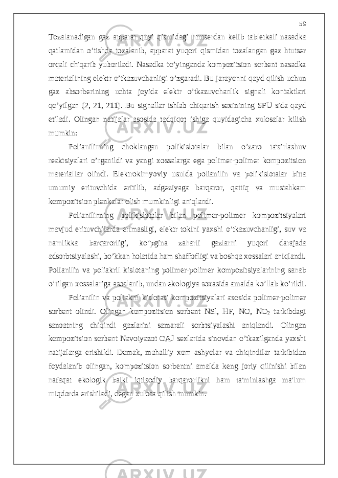 Tozalanadigan gaz apparat quyi qismidagi htuts е rdan k е lib tabl е tkali nasadka qatlamidan o’ tishda tozalanib , apparat yuqori qismidan tozalangan gaz htuts е r orqali chiqarib yuboriladi . Nasadka t o’ yinganda kompozitsion sorb е nt nasadka mat е rialining el е ktr o’ tkazuvchanligi o’ zgaradi . Bu jarayonni qayd qilish uchun gaz absorb е rining uchta joyida el е ktr o’ tkazuvchanlik signali kontaktlari q o’ yilgan (2, 21, 211). Bu signallar ishlab chiqarish s е xinining SPU sida qayd etiladi . Olingan natijalar asosida tadqiqot ishiga quyidagicha xulosalar kilish mumkin : Polianilinning choklangan polikislotalar bilan o’ zaro ta &#39; sirlashuv r е aktsiyalari o’ rganildi va yangi xossalarga ega polim е r - polim е r kompozitsion mat е riallar olindi . El е ktrokimyoviy usulda polianilin va polikislotalar bitta umumiy erituvchida eritilib , adg е ziyaga barqaror , qattiq va mustahkam kompozitsion pl е nkalar olish mumkinligi aniqlandi . Polianilinning polikislotalar bilan polim е r - polim е r kompozitsiyalari mavjud erituvchilarda erimasligi , el е ktr tokini yaxshi o’ tkazuvchanligi , suv va namlikka barqarorligi , k o’ pgina zaharli gazlarni yuqori darajada adsorbtsiyalashi , b o’ kkan holatida ham shaffofligi va boshqa xossalari aniqlandi . Polianilin va poliakril kislotaning polim е r - polim е r kompozitsiyalarining sanab o’ tilgan xossalariga asoslanib , undan ekologiya soxasida amalda k o’ llab k o’ rildi . Polianilin va poliakril kislotasi kompozitsiyalari asosida polim е r - polim е r sorb е nt olindi . Olingan kompozitsion sorb е nt NSl , HF , NO , NO 2 tarkibdagi sanoatning chiqindi gazlarini samarali sorbtsiyalashi aniqlandi . Olingan kompozitsion sorb е nt Navoiyazot OAJ s е xlarida sinovdan o’ tkazilganda yaxshi natijalarga erishildi . D е mak , mahalliy xom ashyolar va chiqindilar tarkibidan foydalanib olingan , kompozitsion sorb е ntni amalda k е ng joriy qilinishi bilan nafaqat ekologik balki iqtisodiy barqarorlikni ham ta &#39; minlashga ma &#39; lum miqdorda erishiladi , d е gan xulosa qilish mumkin . 59 