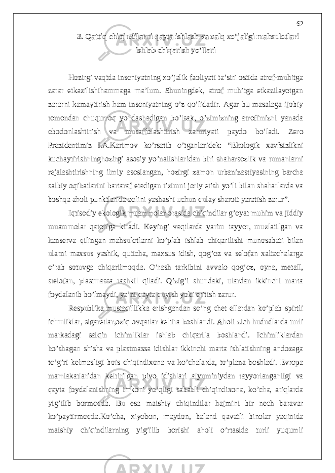 3. Qattiq chiqindilarni qayta ishlash va xalq xo’jaligi mahsulotlari ishlab chiqarish yo’llari Hozirgi vaqtda insoniyatning xo’jalik faoliyati ta’siri ostida atrof-muhitga zarar etkazilishihammaga ma’lum. Shuningdek, atrof muhitga etkazilayotgan zararni kamaytirish ham insoniyatning o’z qo’lidadir. Agar bu masalaga ijobiy tomondan chuqurroq yondashadigan bo’lsak, o’zimizning atrofimizni yanada obodonlashtirish va musaffolashtirish zaruriyati paydo bo’ladi. Zero Prezidentimiz I.A.Karimov ko’rsatib o’tganlaridek: “Ekologik xavfsizlikni kuchaytirishninghozirgi asosiy yo’nalishlaridan biri shaharsozlik va tumanlarni rejalashtirishning ilmiy asoslangan, hozirgi zamon urbanizastiyasining barcha salbiy oqibatlarini bartaraf etadigan tizimni joriy etish yo’li bilan shaharlarda va boshqa aholi punktlarida aolini yashashi uchun qulay sharoit yaratish zarur”. Iqtisodiy ekologik muammolar orasida chiqindilar g’oyat muhim va jiddiy muammolar qatoriga kiradi. Keyingi vaqtlarda yarim tayyor, muzlatilgan va kanserva qilingan mahsulotlarni ko’plab ishlab chiqarilishi munosabati bilan ularni maxsus yashik, quticha, maxsus idish, qog’oz va selofan xaltachalarga o’rab sotuvga chiqarilmoqda. O’rash tarkibini avvalo qog’oz, oyna, metall, stelofan, plastmassa tashkil qiladi. Qizig’i shundaki, ulardan ikkinchi marta foydalanib bo’lmaydi, ya’ni qayta quyish yoki eritish zarur. Respublika mustaqillikka erishgandan so’ng chet ellardan ko’plab spirtli ichmliklar, sigaretlar,oziq-ovqatlar keltira boshlandi. Aholi zich hududlarda turli markadagi salqin ichimliklar ishlab chiqarila boshlandi. Ichimliklardan bo’shagan shisha va plastmassa idishlar ikkinchi marta ishlatishning andozaga to’g’ri kelmasligi bois chiqindixona va ko’chalarda, to’plana boshladi. Evropa mamlakatlaridan keltirilgan pivo idishlari alyuminiydan tayyorlanganligi va qayta foydalanishning imkoni yo’qligi sababli chiqindixona, ko’cha, ariqlarda yig’ilib bormoqda. Bu esa maishiy chiqindilar hajmini bir nech baravar ko’paytirmoqda.Ko’cha, xiyobon, maydon, baland qavatli binolar yaqinida maishiy chiqindilarning yig’ilib borishi aholi o’rtasida turli yuqumli 62 