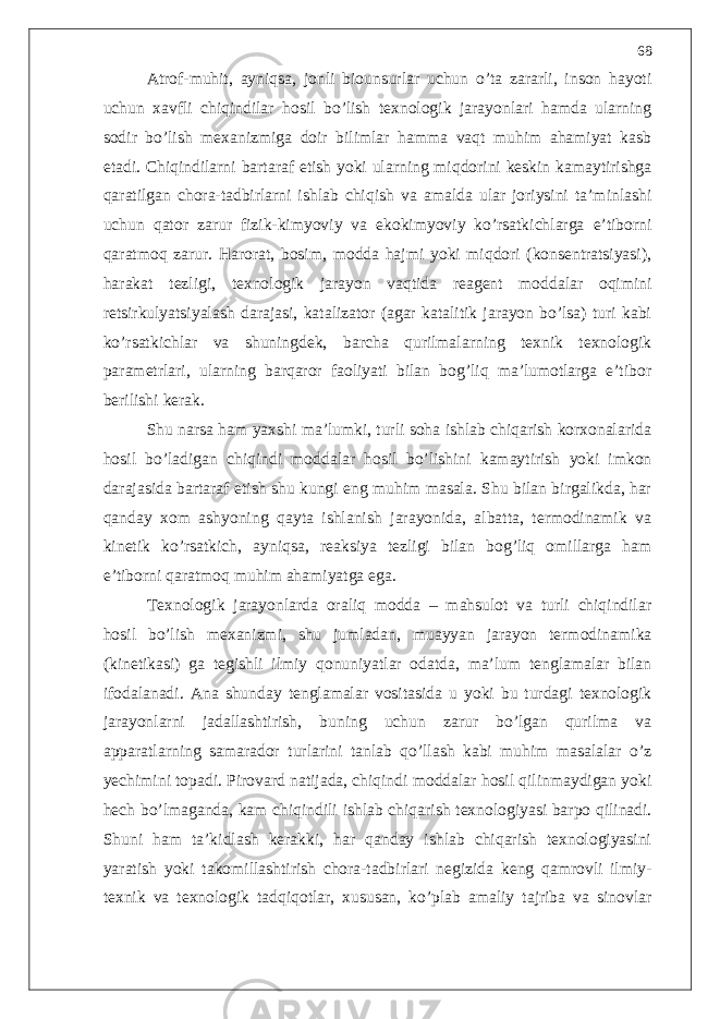 Atrof-muhit, ayniqsa, jonli biounsurlar uchun o’ta zararli, inson hayoti uchun xavfli chiqindilar hosil bo’lish texnologik jarayonlari hamda ularning sodir bo’lish mexanizmiga doir bilimlar hamma vaqt muhim ahamiyat kasb etadi. Chiqindilarni bartaraf etish yoki ularning miqdorini keskin kamaytirishga qaratilgan chora-tadbirlarni ishlab chiqish va amalda ular joriysini ta’minlashi uchun qator zarur fizik-kimyoviy va ekokimyoviy ko’rsatkichlarga e’tiborni qaratmoq zarur. Harorat, bosim, modda hajmi yoki miqdori (konsentratsiyasi), harakat tezligi, texnologik jarayon vaqtida reagent moddalar oqimini retsirkulyatsiyalash darajasi, katalizator (agar katalitik jarayon bo’lsa) turi kabi ko’rsatkichlar va shuningdek, barcha qurilmalarning texnik texnologik parametrlari, ularning barqaror faoliyati bilan bog’liq ma’lumotlarga e’tibor berilishi kerak. Shu narsa ham yaxshi ma’lumki, turli soha ishlab chiqarish korxonalarida hosil bo’ladigan chiqindi moddalar hosil bo’lishini kamaytirish yoki imkon darajasida bartaraf etish shu kungi eng muhim masala. Shu bilan birgalikda, har qanday xom ashyoning qayta ishlanish jarayonida, albatta, termodinamik va kinetik ko’rsatkich, ayniqsa, reaksiya tezligi bilan bog’liq omillarga ham e’tiborni qaratmoq muhim ahamiyatga ega. Texnologik jarayonlarda oraliq modda – mahsulot va turli chiqindilar hosil bo’lish mexanizmi, shu jumladan, muayyan jarayon termodinamika (kinetikasi) ga tegishli ilmiy qonuniyatlar odatda, ma’lum tenglamalar bilan ifodalanadi. Ana shunday tenglamalar vositasida u yoki bu turdagi texnologik jarayonlarni jadallashtirish, buning uchun zarur bo’lgan qurilma va apparatlarning samarador turlarini tanlab qo’llash kabi muhim masalalar o’z yechimini topadi. Pirovard natijada, chiqindi moddalar hosil qilinmaydigan yoki hech bo’lmaganda, kam chiqindili ishlab chiqarish texnologiyasi barpo qilinadi. Shuni ham ta’kidlash kerakki, har qanday ishlab chiqarish texnologiyasini yaratish yoki takomillashtirish chora-tadbirlari negizida keng qamrovli ilmiy- texnik va texnologik tadqiqotlar, xususan, ko’plab amaliy tajriba va sinovlar 68 