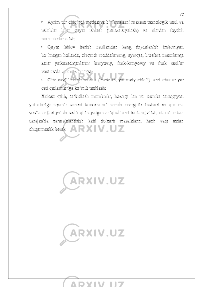  Ayrim tur chiqindi modda va birikmalarni maxsus texnologik usul va uslublar bilan qayta ishlash (utilizatsiyalash) va ulardan foydali mahsulotlar olish;  Qayta ishlov berish usullaridan keng foydalanish imkoniyati bo’lmagan hollarda, chiqindi moddalarning, ayniqsa, biosfera unsurlariga zarar yetkazadiganlarini kimyoviy, fizik-kimyoviy va fizik usullar vositasida zararsizlantirish;  O’ta xavfli chiqit modda (masalan, yadroviy chiqit) larni chuqur yer osti qatlamlariga ko’mib tashlash; Xulosa qilib, ta’kidlash mumkinki, hozirgi fan va texnika taraqqiyoti yutuqlariga tayanib sanoat korxonalari hamda energetik inshoot va qurilma vositalar faoliyatida sodir qilinayotgan chiqindilarni bartaraf etish, ularni imkon darajasida zararsizlantirish kabi dolzarb masalalarni hech vaqt esdan chiqarmaslik kerak. 70 