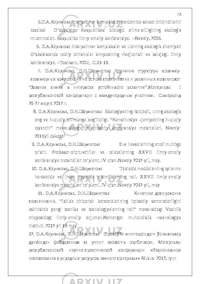  5. D . A .Каримова Interpolimer komplekslar yordamida sanoat chiqindilarini tozalash O ’ zbekiston Respublikasi biologic xilma - xilligining ekologik muammolari . Respublika ilmiy - amaliy konferensiya . – Navoiy , 2006. 6. D . A .Каримова Interpolimer komplekslar va ularning ekologik ahamiyati O ’ zbekistonda tabiiy birikmalar kimyosining rivojlanishi va kelajagi . Ilmiy konferensiya . – Toshkent . 2007, -С.13-19. 7. D . A .Каримова, D . Н.Шерматова Изучение структуры полимер- полимерных композиций на о снове полианилина и различных поликислот “ Зеленая химия в интересах устойчивого развития ” .Материалы I республиканской конференции с международным участием. Самарканд 26-27 марта 2012 г. 8. D.A.Каримова, D.Н.Шерматова Ekologiyaning istiqboli, uning ekologik ong va huquqiy bilimlarga bog’liqligi. “Konstitutsiya –jamiyatning huquqiy tayanchi” mavzusidagi ilmiy-nazariy konferensiya materiallari. Navoiy- 2011yil dekabr 9. D.A.Каримова, D.Н.Шерматова Suv havzalarining atrof-muhitga ta’siri. Professor-o’qituvchilar va talabalarning XXVII ilmiy-amaliy konferensiya materiallari to’plami. IV-qism.Navoiy 2012-yil, may. 10. D.A.Каримова, D.Н.Шерматова Tabiatda moddalarning aylanma harakatida va inson hayotida o’simliklarning roli. XXVII ilmiy-amaliy konferensiya materiallari to’plami. IV-qism.Navoiy 2012-yil, may 1 1. D.A.Каримова, D.Н.Шерматова Кинетика допирования полианилина . “Ishlab chiqarish korxonalarining iqtisodiy samaradorligini oshirishda yangi texnika va texnologiyalarning roli” mavzusidagi Vazirlik miqyosidagi ilmiy-amaliy anjuman.Namangan muhandislik –texnologiya instituti. 2012-yil 18-may 12. D.A.Каримова, D.Н.Шерматова Оролбўйи минтақасидаги ўсимликлар дунёсидан фойдаланиш ва унинг экологик оқибатлари. М атериалы республиканской научно-практической конференции «Рациональное исползование природных ресурсов южного приаралья» Nukus - 2012, iyun 73 