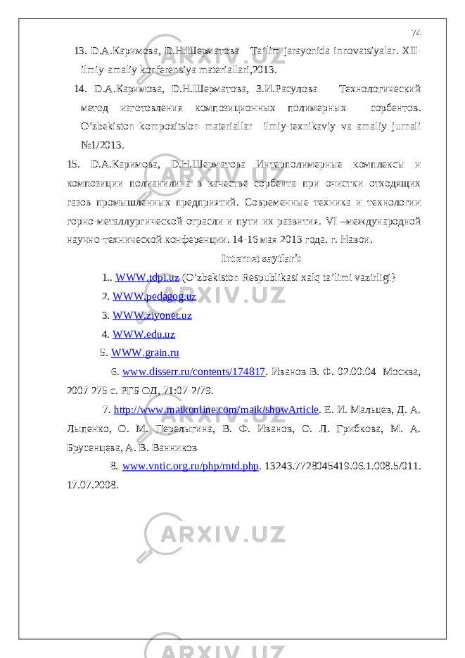 1 3. D.A.Каримова, D.Н.Шерматова Ta ’ lim jarayonida innovatsiyalar . XII - ilmiy - amaliy konferensiya materiallari ,2013 . 14 . D.A.Каримова, D.Н.Шерматова, З.И.Расулова Технологический метод изготовления композиционных полимерных сорбентов . O’zbekiston kompozitsion materiallar ilmiy-texnikaviy va amaliy jurnali №1/2013. 1 5. D.A.Каримова, D.Н.Шерматова Интерполимерные комплексы и композиции полианилина в качестве сорбента при очистки отходящих газов промышленных предприятий . Современные техника и технологии горно-металлургической отрасли и пути их развития. VI –международной научно-технической конференции. 14-16 мая 2013 года. г. Навои. Internet saytlari : 1. . WWW.tdpi.uz ( O ’ zbekiston Respublikasi xalq ta ’ limi vazirligi} 2. WWW.pedagog.uz 3. WWW.ziyonet.uz 4. WWW.edu.uz 5. WWW.grain.ru 6. www.disserr.ru/contents/174817 . Иванов В. Ф. 02.00.04 Москва, 2007 275 с. РГБ ОД, 71:07-2/79. 7. http://www.maikonline.com/maik/showArticle . Е. И. Мальцев, Д. А. Лыпенко, О. М. Перелыгина, В. Ф. Иванов, О. Л. Грибкова, М. А. Брусенцева, А. В. Ванников 8. www . vntic . org . ru / php / rntd . php . 13243.7728045419.06.1.008.5/011. 17.07.2008. 74 