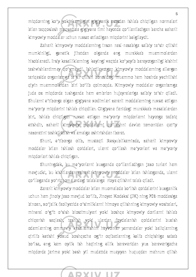 miqdorning ko’p yoki kamligini gigiyenik asosdan ishlab chiqilgan normalari bilan taqqoslash maqsadida gigiyena ilmi hayotda qo’llaniladigan barcha zaharli kimyoviy moddalar uchun ruxsat etiladigan miqdorini belgilaydi. Zaharli kimyoviy moddalarning inson nasl-nasabiga salbiy ta’sir qilishi mumkinligi, genetik jihatdan olganda eng murakkab muammolardan hisoblanadi. Irsiy kasalliklarning keyingi vaqtda ko’payib barayotganligi kishini tashvishlantirmay qo’ymaydi. Ishlatilayotgan kimyoviy moddalarning allergen tariqasida organizmga ta’sir qilishi borasidagi muammo ham hozirda yechilishi qiyin muammolardan biri bo’lib qolmoqda. Kimyoviy moddalar organizmga juda oz miqdorda tushganda ham embrion hujayralariga salbiy ta’sir qiladi. Shularni e’tiborga olgan gigiyena xodimlari zararli moddalarning ruxsat etilgan me’yoriy miqdorini ishlab chiqdilar. Gigiyena fanidagi murakkab masalalardan biri, ishlab chiqilgan ruxsat etilgan me’yoriy miqdorlarni hayotga tadbiq etishdir, zaharli kimyoviy moddalarni qo’llashni davlat tomonidan qat’iy nazoratini tashkil etish va amalga oshirishdan iborat. Shuni, e’tiborga olib, mustaqil Respublikamizda, zaharli kimyoviy moddalar bilan ishlash qoidalari, ularni qo’llash me’yorlari va me’yoriy miqdorlari ishlab chiqilgan. Shuningdek, bu me’yorlarni buzganda qo’llaniladigan jazo turlari ham mavjudki, bu kishilardan zaharli kimyoviy moddalar bilan ishlatganda, ularni qo’llaganda yo’riqnomalardagi talablarga rioya qilishni talab qiladi. Zararli kimyoviy moddalar bilan muomalada bo’lish qoidalarini buzganlik uchun ham jinoiy jazo mavjud bo’lib, Jinoyat Kodeksi (JK) ning 201-moddasiga binoan, xo’jalik faoliyatida o’simliklarni himoya qilishning kimyoviy vositalari, mineral o’g’it o’sish biostimulyari yoki boshqa kimyoviy dorilarni ishlab chiqarish saqlash, tashish yoki ulardan foydalanish qoidalarini buzish odamlarning ommaviy kasallanishini hayvonlar parrandalar yoki baliqlarning qirilib ketishi yoxud boshqacha og’ir oqibatlarning kelib chiqishiga sabab bo’lsa, eng kam oylik ish haqining ellik baravaridan yuz baravarigacha miqdorda jarima yoki besh yil mudattda muayyan huquqdan mahrum qilish 8 