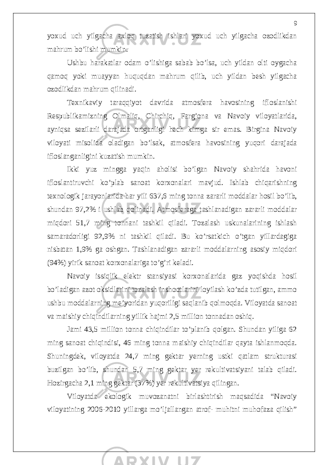 yoxud uch yilgacha axloq tuzatish ishlari yoxud uch yilgacha ozodlikdan mahrum bo’lishi mumkin. Ushbu harakatlar odam o’lishiga sabab bo’lsa, uch yildan olti oygacha qamoq yoki muayyan huquqdan mahrum qilib, uch yildan besh yilgacha ozodlikdan mahrum qilinadi. Texnikaviy taraqqiyot davrida atmosfera havosining ifloslanishi Respublikamizning Olmaliq, Chirchiq, Farg’ona va Navoiy viloyatlarida, ayniqsa sezilarli darajada ortganligi hech kimga sir emas. Birgina Navoiy viloyati misolida oladigan bo’lsak, atmosfera havosining yuqori darajada ifloslanganligini kuzatish mumkin. Ikki yuz mingga yaqin aholisi bo’lgan Navoiy shahrida havoni ifloslantiruvchi ko’plab sanoat korxonalari mavjud. Ishlab chiqarishning texnologik jarayonlarida har yili 637,6 ming tonna zararli moddalar hosil bo’lib, shundan 97,2% i ushlab qolinadi. Atmosferaga tashlanadigan zararli moddalar miqdori 51,7 ming tonnani tashkil qiladi. Tozalash uskunalarining ishlash samaradorligi 92,9% ni tashkil qiladi. Bu ko’rsatkich o’tgan yillardagiga nisbatan 1,9% ga oshgan. Tashlanadigan zararli moddalarning asosiy miqdori (94%) yirik sanoat korxonalariga to’g’ri keladi. Navoiy issiqlik elektr stansiyasi korxonalarida gaz yoqishda hosil bo’ladigan azot oksidlarini tozalash inshootlarini loyilash ko’zda tutilgan, ammo ushbu moddalarning me’yoridan yuqoriligi saqlanib qolmoqda. Viloyatda sanoat va maishiy chiqindilarning yillik hajmi 2,5 million tonnadan oshiq. Jami 43,5 million tonna chiqindilar to’planib qolgan. Shundan yiliga 62 ming sanoat chiqindisi, 46 ming tonna maishiy chiqindilar qayta ishlanmoqda. Shuningdek, viloyatda 24,7 ming gektar yerning ustki qatlam strukturasi buzilgan bo’lib, shundan 5,7 ming gektar yer rekultivatsiyani talab qiladi. Hozirgacha 2,1 ming gektar (37%) yer rekultivatsiya qilingan. Viloyatda ekologik muvozanatni birlashtirish maqsadida “Navoiy viloyatining 2006-2010 yillarga mo’ljallangan atrof- muhitni muhofaza qilish” 9 