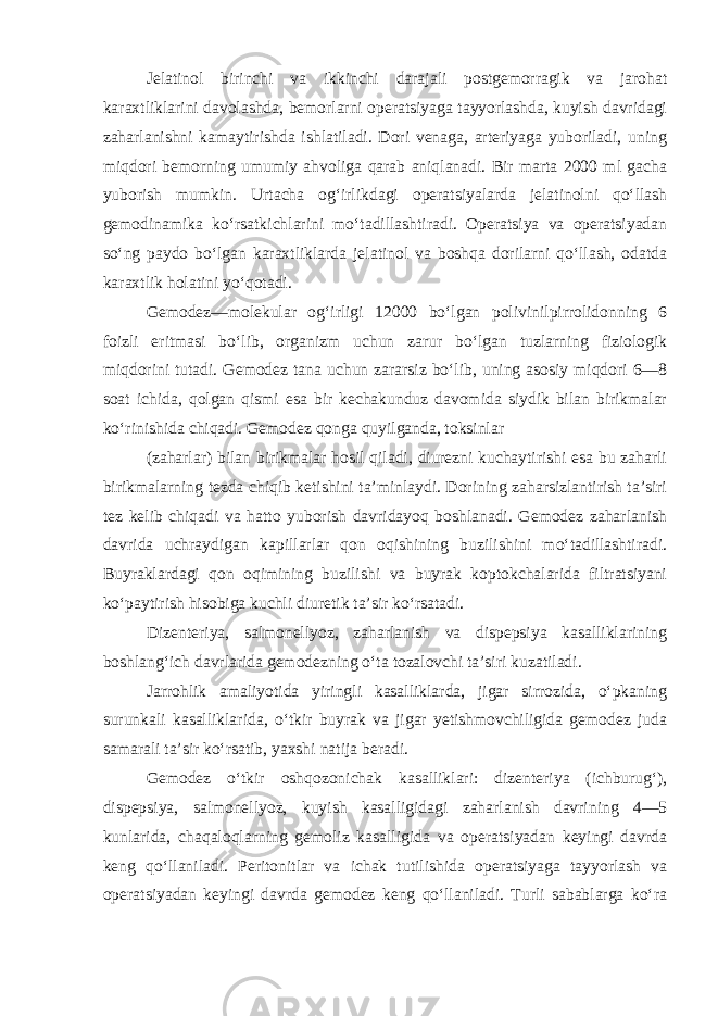 Jelatinol birinchi va ikkinchi darajali postgemorragik va jarohat karaxtliklarini davolashda, bemorlarni operatsiyaga tayyorlashda, kuyish davridagi zaharlanishni kamaytirishda ishlatiladi. Dori venaga, arteriyaga yuboriladi, uning miqdori bemorning umumiy ahvoliga qarab aniqlanadi. Bir marta 2000 ml gacha yuborish mumkin. Urtacha og‘irlikdagi operatsiyalarda jelatinolni qo‘llash gemodinamika ko‘rsatkichlarini mo‘tadillashtiradi. Operatsiya va operatsiyadan so‘ng paydo bo‘lgan karaxtliklarda jelatinol va boshqa dorilarni qo‘llash, odatda karaxtlik holatini yo‘qotadi. Gemodez—molekular og‘irligi 12000 bo‘lgan polivinilpirrolidonning 6 foizli eritmasi bo‘lib, organizm uchun zarur bo‘lgan tuzlarning fiziologik miqdorini tutadi. Gemodez tana uchun zararsiz bo‘lib, uning asosiy miqdori 6—8 soat ichida, qolgan qismi esa bir kechakunduz davomida siydik bilan birikmalar ko‘rinishida chiqadi. Gemodez qonga quyilganda, toksinlar (zaharlar) bilan birikmalar hosil qiladi, diurezni kuchaytirishi esa bu zaharli birikmalarning tezda chiqib ketishini ta’minlaydi. Dorining zaharsizlantirish ta’siri tez kelib chiqadi va hatto yuborish davridayoq boshlanadi. Gemodez zaharlanish davrida uchraydigan kapillarlar qon oqishining buzilishini mo‘tadillashtiradi. Buyraklardagi qon oqimining buzilishi va buyrak koptokchalarida filtratsiyani ko‘paytirish hisobiga kuchli diuretik ta’sir ko‘rsatadi. Dizenteriya, salmonellyoz, zaharlanish va dispepsiya kasalliklarining boshlang‘ich davrlarida gemodezning o‘ta tozalovchi ta’siri kuzatiladi. Jarrohlik amaliyotida yiringli kasalliklarda, jigar sirrozida, o‘pkaning surunkali kasalliklarida, o‘tkir buyrak va jigar yetishmovchiligida gemodez juda samarali ta’sir ko‘rsatib, yaxshi natija beradi. Gemodez o‘tkir oshqozonichak kasalliklari: dizenteriya (ichburug‘), dispepsiya, salmonellyoz, kuyish kasalligidagi zaharlanish davrining 4—5 kunlarida, chaqaloqlarning gemoliz kasalligida va operatsiyadan keyingi davrda keng qo‘llaniladi. Peritonitlar va ichak tutilishida operatsiyaga tayyorlash va operatsiyadan keyingi davrda gemodez keng qo‘llaniladi. Turli sabablarga ko‘ra 