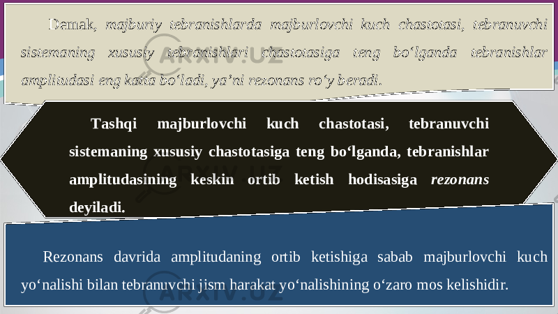 Demak, majburiy tebranishlarda majburlovchi kuch chastotasi, tebranuvchi sistemaning xususiy tebranishlari chastotasiga teng bo‘lganda tebranishlar amplitudasi eng katta bo‘ladi, ya’ni rezonans ro‘y beradi. Tashqi majburlovchi kuch chastotasi, tebranuvchi sistemaning xususiy chastotasiga teng bo‘lganda, tebranishlar amplitudasining keskin ortib ketish hodisasiga rezonans deyiladi. Rezonans davrida amplitudaning ortib ketishiga sabab majburlovchi kuch yo‘nalishi bilan tebranuvchi jism harakat yo‘nalishining o‘zaro mos kelishidir. 