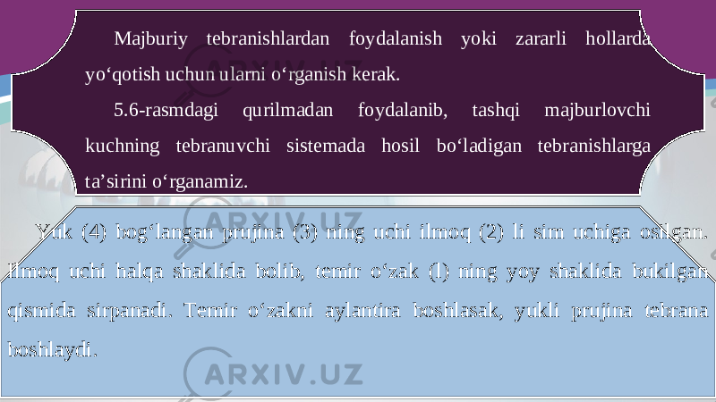 Majburiy tebranishlardan foydalanish yoki zararli hollarda yo‘qotish uchun ularni o‘rganish kerak. 5.6-rasmdagi qurilmadan foydalanib, tashqi majburlovchi kuchning tebranuvchi sistemada hosil bo‘ladigan tebranishlarga ta’sirini o‘rganamiz. Yuk (4) bog‘langan prujina (3) ning uchi ilmoq (2) li sim uchiga osilgan. Ilmoq uchi halqa shaklida bolib, temir o‘zak (l) ning yoy shaklida bukilgan qismida sirpanadi. Temir o‘zakni aylantira boshlasak, yukli prujina tebrana boshlaydi. 