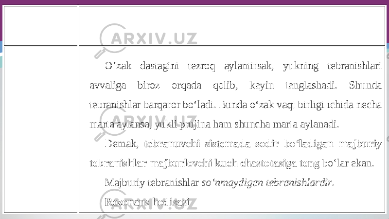 O‘zak dastagini tezroq aylantirsak, yukning tebranishlari avvaliga biroz orqada qolib, keyin tenglashadi. Shunda tebranishlar barqaror bo‘ladi. Bunda o‘zak vaqt birligi ichida necha marta aylansa, yukli prujina ham shuncha marta aylanadi. Demak, tebranuvchi sistemada sodir bo‘ladigan majburiy tebranishlar majburlovchi kuch chastotasiga teng bo‘lar ekan. Majburiy tebranishlar so‘nmaydigan tebranishlardir. Rezonans hodisasi 