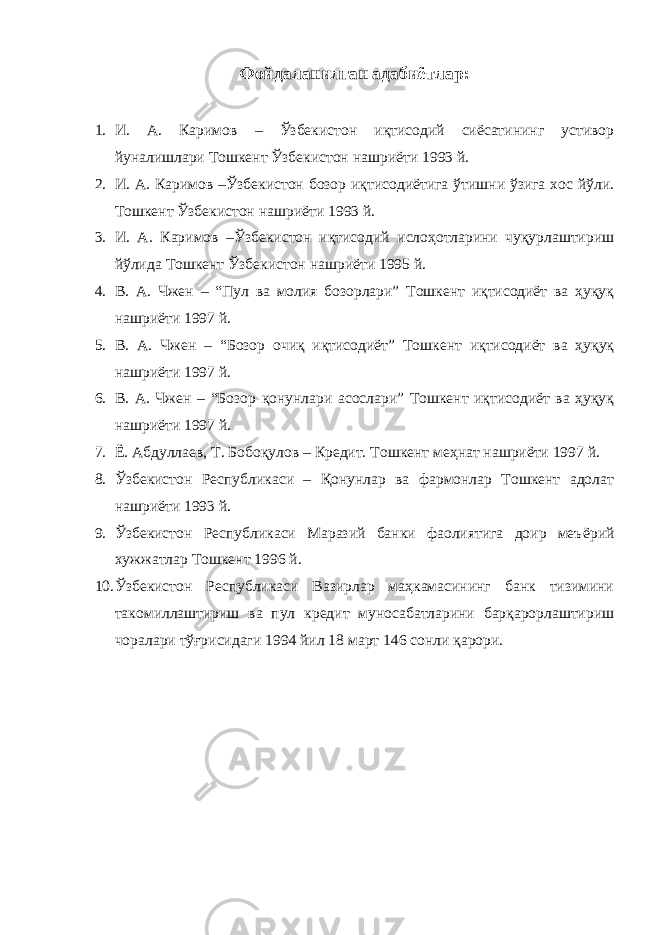 Фойдаланилган адабиётлар : 1. И. А. Каримов – Ўзбекистон иқтисодий сиёсатининг устивор йуналишлари Тошкент Ўзбекистон нашриёти 1993 й. 2. И. А. Каримов –Ўзбекистон бозор иқтисодиётига ўтишни ўзига хос йўли. Тошкент Ўзбекистон нашриёти 1993 й. 3. И. А. Каримов –Ўзбекистон иқтисодий ислоҳотларини чуқурлаштириш йўлида Тошкент Ўзбекистон нашриёти 1995 й. 4. В. А. Чжен – “Пул ва молия бозорлари” Тошкент иқтисодиёт ва ҳуқуқ нашриёти 1997 й. 5. В. А. Чжен – “Бозор очиқ иқтисодиёт” Тошкент иқтисодиёт ва ҳуқуқ нашриёти 1997 й. 6. В. А. Чжен – “Бозор қонунлари асослари” Тошкент иқтисодиёт ва ҳуқуқ нашриёти 1997 й. 7. Ё . Абдуллаев, Т. Бобоқулов – Кредит. Тошкент меҳнат нашриёти 1997 й. 8. Ўзбекистон Республикаси – Қонунлар ва фармонлар Тошкент адолат нашриёти 1993 й. 9. Ўзбекистон Республикаси Маразий банки фаолиятига доир меъ ё рий хужжатлар Тошкент 1996 й. 10. Ўзбекистон Республикаси Вазирлар маҳкамасининг банк тизимини такомиллаштириш ва пул кредит муносабатларини барқарорлаштириш чоралари тўғрисидаги 1994 йил 18 март 146 сонли қарори. 