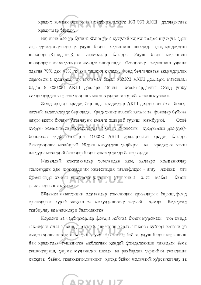 кредит компанияси кичиқ тадбиркорларга 100 000 АКШ долларигача кредитлар беради. Биринчи дастур буйича Фонд ўрта хусусий корхоналарга шу жумладан янги тузиладиганларига улуш билан катнашиш шаклида ҳам, кредитлаш шаклида тўғридан-тўғри сармоялар беради. Улуш билан катнашиш шаклидаги инвестицияни амалга оширишда Фонднинг катнашиш улуши одатда 20% дан 40% гачани ташкил қилади. Фонд белгиланган акциядорлик сармоясига кушиладиган минимал бадал 250000 АКШ доллари, максимал бадал 5 000000 АКШ доллари айрим холатлардагина Фонд ушбу чекловлардан истисно қилиш имкониятларини куриб чиқиш мумкин. Фонд орқали кредит беришда кредитлар АКШ долларида ёки бошқа катъий валюталарда берилади. Кредитнинг асосий қисми ва фоизлар буйича вақти-вақти билан тўловларни амалга ошириб туриш мажбурий. Осиё кредит компанияси &#34;Кросероудз&#34; (Кичиқ бизнесни кредитлаш дастури)- бошловчи тадбиркорларга 100000 АКШ долларигача кредит беради. Бажарилиши мажбурий бўлган мақуллаш тадбири ва кредитни узиш дастури махаллий банклар билан ҳамкорликда бажарилади. Махаллий компаниялар томонидан ҳам, ҳалқаро компаниялар томонидан ҳам қилинадиган инвестиция таклифлари - агар лойиха хеч бўлмаганда озгина махаллий улушни уз ичига олса маблағ билан таъминланиши мумкин. Бўлажак инвестиция олувчилар томонидан аризаларни бериш, фонд аризаларни куриб чиқиш ва мақуллашнинг катъий ҳамда батафсил тадбирлар ва мезонлари белгиланган. Корхона ва тадбиркорлар фондга лойиха билан мурожаат килганида таклифни ёзма равишда расмийлаштириш керак. Таклиф қуйидагиларни уз ичига олиши керак; инвестиция учун аризанинг баёни, улуш билан катнашиш ёки кредитдан тушадиган маблағдан қандай фойдаланиши ҳақидаги ёзма тушунтириш, фирма мулкчилик шакли ва рахбарлик таркибий тузилиши қисқача баёни, таваккалчиликнинг қисқа баёни молиявий кўрсаткичлар ва 