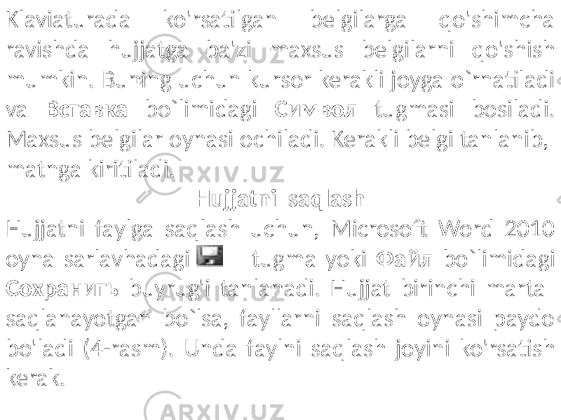 Klaviaturada ko&#39;rsatilgan belgilarga qo&#39;shimcha ravishda hujjatga ba&#39;zi maxsus belgilarni qo&#39;shish mumkin. Buning uchun kursor kerakli joyga o`rnatiladi va Вставка bo`limidagi Символ tugmasi bosiladi. Maxsus belgilar oynasi ochiladi. Kerakli belgi tanlanib, matnga kiritiladi. Hujjatni saqlash Hujjatni faylga saqlash uchun, Microsoft Word 2010 oyna sarlavhadagi tugma yoki Файл bo`limidagi Cохранить buyrug&#39;i tanlanadi. Hujjat birinchi marta saqlanayotgan bo`lsa, fayllarni saqlash oynasi paydo bo&#39;ladi (4-rasm). Unda faylni saqlash joyini ko&#39;rsatish kerak. 