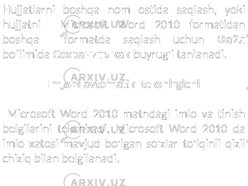 Hujjatlarni boshqa nom ostida saqlash, yoki hujjatni Microsoft Word 2010 formatidan boshqa formatda saqlash uchun Файл bo`limida Сохранить как buyrug&#39;i tanlanadi. Imloni avtomatik tekshirgichi Microsoft Word 2010 matndagi imlo va tinish belgilarini tekshiradi. Microsoft Word 2010 da imlo xatosi mavjud bo&#39;lgan so&#39;zlar to&#39;lqinli qizil chiziq bilan belgilanadi. 