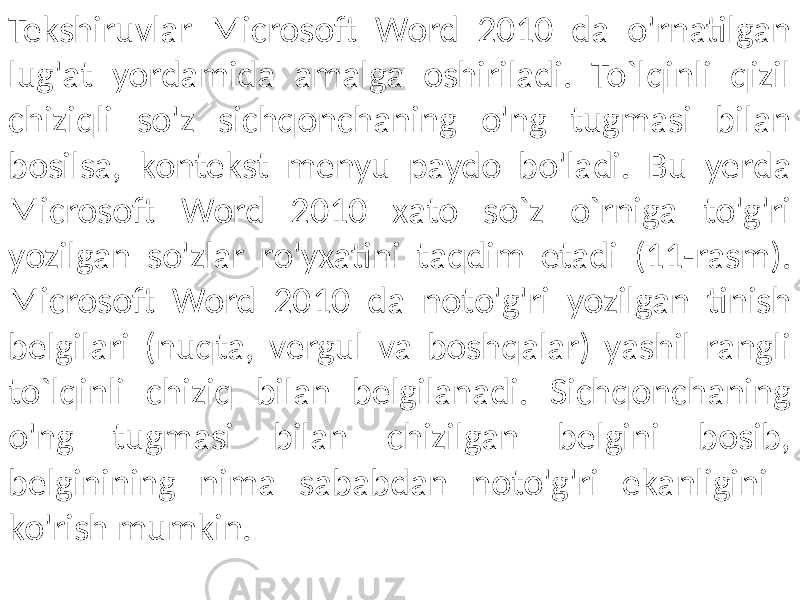 Tekshiruvlar Microsoft Word 2010 da o&#39;rnatilgan lug&#39;at yordamida amalga oshiriladi. To`lqinli qizil chiziqli so&#39;z sichqonchaning o&#39;ng tugmasi bilan bosilsa, kontekst menyu paydo bo&#39;ladi. Bu yerda Microsoft Word 2010 xato so`z o`rniga to&#39;g&#39;ri yozilgan so&#39;zlar ro&#39;yxatini taqdim etadi (11-rasm). Microsoft Word 2010 da noto&#39;g&#39;ri yozilgan tinish belgilari (nuqta, vergul va boshqalar) yashil rangli to`lqinli chiziq bilan belgilanadi. Sichqonchaning o&#39;ng tugmasi bilan chizilgan belgini bosib, belginining nima sababdan noto&#39;g&#39;ri ekanligini ko&#39;rish mumkin. 