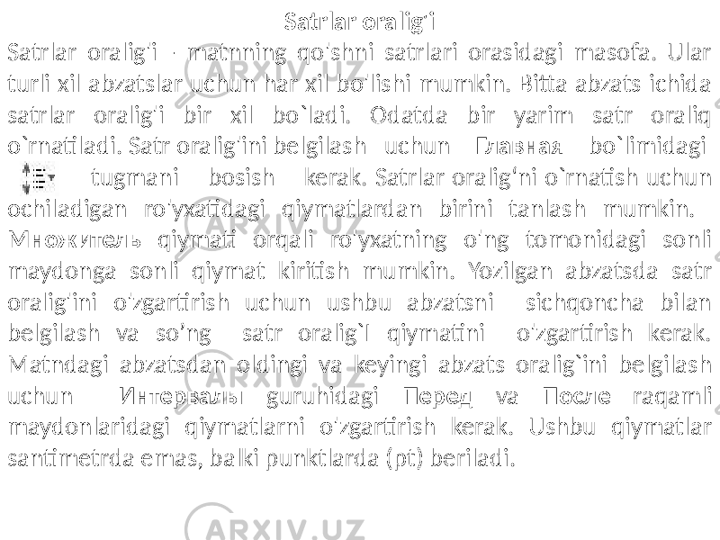 Satrlar oralig&#39;i Satrlar oralig&#39;i - matnning qo&#39;shni satrlari orasidagi masofa. Ular turli xil abzatslar uchun har xil bo&#39;lishi mumkin. Bitta abzats ichida satrlar oralig&#39;i bir xil bo`ladi. Odatda bir yarim satr oraliq o`rnatiladi. Satr oralig&#39;ini belgilash uchun Главная bo`limidagi tugmani bosish kerak. Satrlar oralig‘ni o`rnatish uchun ochiladigan ro&#39;yxatidagi qiymatlardan birini tanlash mumkin. Множитель qiymati orqali ro&#39;yxatning o&#39;ng tomonidagi sonli maydonga sonli qiymat kiritish mumkin. Yozilgan abzatsda satr oralig&#39;ini o&#39;zgartirish uchun ushbu abzatsni sichqoncha bilan belgilash va so’ng satr oralig`I qiymatini o&#39;zgartirish kerak. Matndagi abzatsdan oldingi va keyingi abzats oralig`ini belgilash uchun Интервалы guruhidagi Перед va После raqamli maydonlaridagi qiymatlarni o&#39;zgartirish kerak. Ushbu qiymatlar santimetrda emas, balki punktlarda (pt) beriladi. 