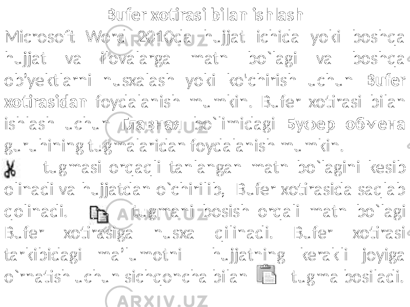 Bufer xotirasi bilan ishlash Microsoft Word 2010da hujjat ichida yoki boshqa hujjat va ilovalarga matn bo`lagi va boshqa ob’yektlarni nusxalash yoki ko&#39;chirish uchun Bufer xotirasidan foydalanish mumkin. Bufer xotirasi bilan ishlash uchun Главная bo`limidagi Буфер обмена guruhining tugmalaridan foydalanish mumkin. tugmasi orqaqli tanlangan matn bo`lagini kesib olinadi va hujjatdan o`chirilib, Bufer xotirasida saqlab qolinadi. tugmani bosish orqali matn bo`lagi Bufer xotirasiga nusxa qilinadi. Bufer xotirasi tarkibidagi ma’lumotni hujjatning kerakli joyiga o`rnatish uchun sichqoncha bilan tugma bosiladi. 