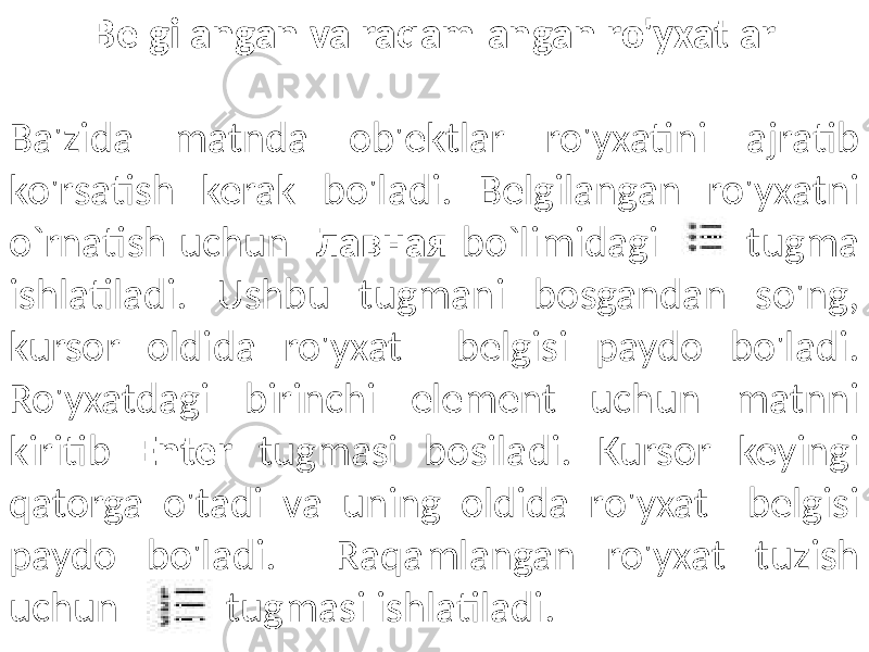 Belgilangan va raqamlangan ro&#39;yxatlar Ba&#39;zida matnda ob&#39;ektlar ro&#39;yxatini ajratib ko&#39;rsatish kerak bo&#39;ladi. Belgilangan ro&#39;yxatni o`rnatish uchun Главная bo`limidagi tugma ishlatiladi. Ushbu tugmani bosgandan so&#39;ng, kursor oldida ro&#39;yxat belgisi paydo bo&#39;ladi. Ro&#39;yxatdagi birinchi element uchun matnni kiritib Enter tugmasi bosiladi. Kursor keyingi qatorga o&#39;tadi va uning oldida ro&#39;yxat belgisi paydo bo&#39;ladi. Raqamlangan ro&#39;yxat tuzish uchun tugmasi ishlatiladi. 