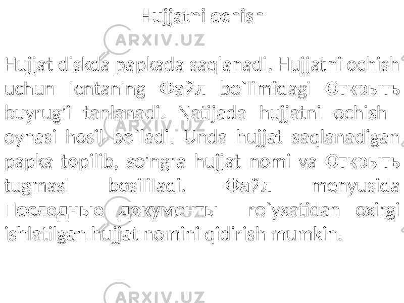 Hujjatni ochish Hujjat diskda papkada saqlanadi. Hujjatni ochish uchun lentaning Файл bo`limidagi Oткрыть buyrug&#39;i tanlanadi. Natijada hujjatni ochish oynasi hosil bo`ladi. Unda hujjat saqlanadigan papka topilib, so&#39;ngra hujjat nomi va Oткрыть tugmasi bosililadi. Файл menyusida Последные документы ro`yxatidan oxirgi ishlatilgan hujjat nomini qidirish mumkin. 