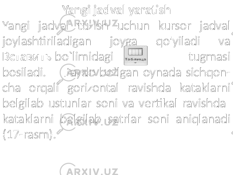 Yangi jadval yaratish Yangi jadval tuzish uchun kursor jadval joylashtiriladigan joyga qo&#39;yiladi va Вставить bo`limidagi tugmasi bosiladi. Paydo bo`lgan oynada sichqon- cha orqali gorizontal ravishda kataklarni belgilab ustunlar soni va vertikal ravishda kataklarni belgilab satrlar soni aniqlanadi (17-rasm). 